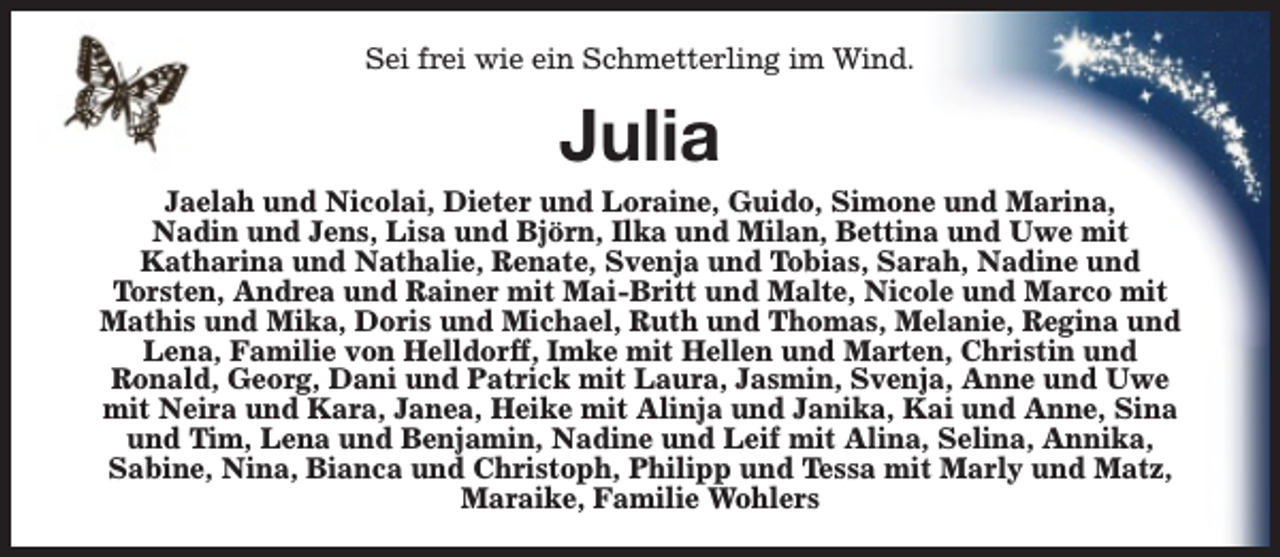 <p>Sei frei wie ein Schmetterling im Wind.</p><p>Julia</p><p>Jaelah und Nicolai, Dieter und Loraine, Guido, Simone und Marina,<br />Nadin und Jens, Lisa und Björn, Ilka und Milan, Bettina und Uwe mit<br />Katharina und Nathalie, Renate, Svenja und Tobias, Sarah, Nadine und<br />Torsten, Andrea und Rainer mit Mai-Britt und Malte, Nicole und Marco mit<br />Mathis und Mika, Doris und Michael, Ruth und Thomas, Melanie, Regina und<br />Lena, Familie von Helldorff, Imke mit Hellen und Marten, Christin und<br />Ronald, Georg, Dani und Patrick mit Laura, Jasmin, Svenja, Anne und Uwe<br />mit Neira und Kara, Janea, Heike mit Alinja und Janika, Kai und Anne, Sina<br />und Tim, Lena und Benjamin, Nadine und Leif mit Alina, Selina, Annika,<br />Sabine, Nina, Bianca und Christoph, Philipp und Tessa mit Marly und Matz,<br />Maraike, Familie Wohlers</p>