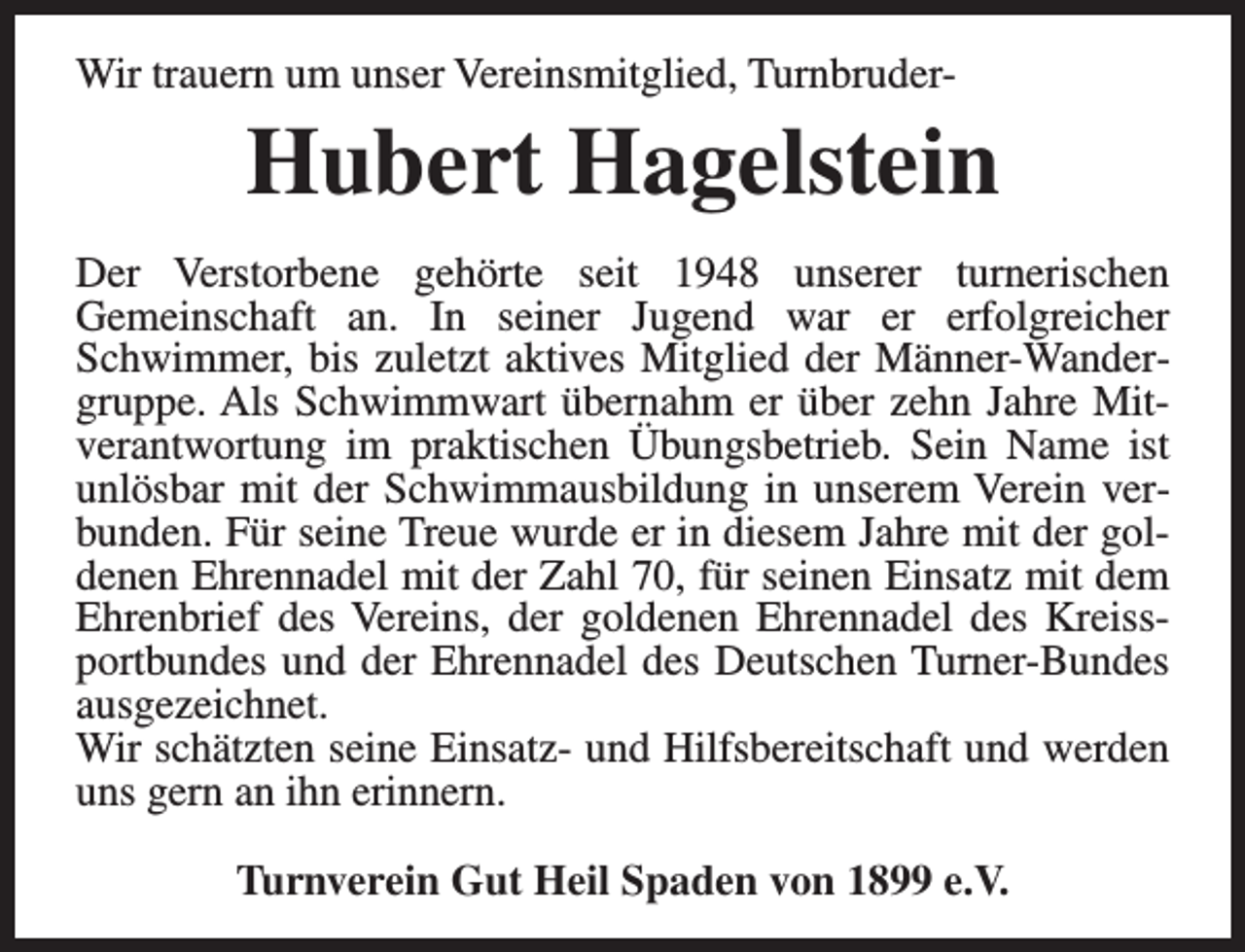 <p>Wir trauern um unser Vereinsmitglied, Turnbruder-</p><p>Hubert Hagelstein<br />Der Verstorbene gehörte seit 1948 unserer turnerischen<br />Gemeinschaft an. In seiner Jugend war er erfolgreicher<br />Schwimmer, bis zuletzt aktives Mitglied der Männer-Wandergruppe. Als Schwimmwart übernahm er über zehn Jahre Mitverantwortung im praktischen Übungsbetrieb. Sein Name ist<br />unlösbar mit der Schwimmausbildung in unserem Verein verbunden. Für seine Treue wurde er in diesem Jahre mit der goldenen Ehrennadel mit der Zahl 70, für seinen Einsatz mit dem<br />Ehrenbrief des Vereins, der goldenen Ehrennadel des Kreissportbundes und der Ehrennadel des Deutschen Turner-Bundes<br />ausgezeichnet.<br />Wir schätzten seine Einsatz- und Hilfsbereitschaft und werden<br />uns gern an ihn erinnern.<br />Turnverein Gut Heil Spaden von 1899 e.V.</p>