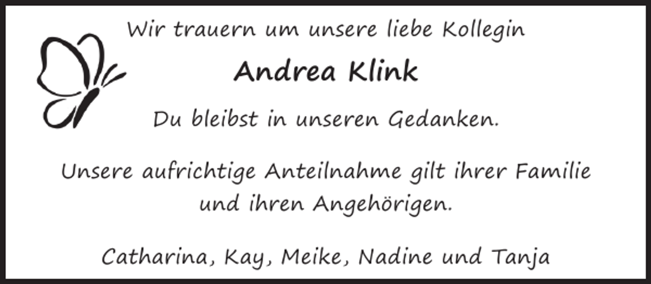 <p>Wir trauern um unsere liebe Kollegin</p><p>Andrea Klink<br />Du bleibst in unseren Gedanken.<br />Unsere aufrichtige Anteilnahme gilt ihrer Familie<br />und ihren Angehörigen.<br />Catharina, Kay, Meike, Nadine und Tanja</p>