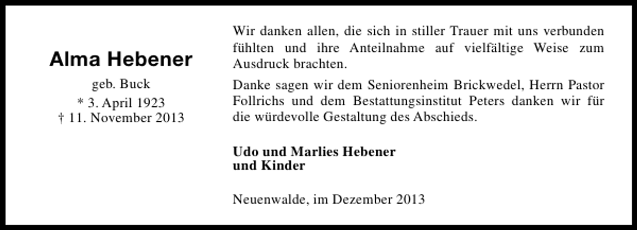 <p>Alma Hebener<br />geb. Buck<br />* 3. April 1923<br />† 11. November 2013</p><p>Wir danken allen, die sich in stiller Trauer mit uns verbunden<br />fühlten und ihre Anteilnahme auf vielfältige Weise zum<br />Ausdruck brachten.<br />Danke sagen wir dem Seniorenheim Brickwedel, Herrn Pastor<br />Follrichs und dem Bestattungsinstitut Peters danken wir für<br />die würdevolle Gestaltung des Abschieds.<br />Udo und Marlies Hebener<br />und Kinder<br />Neuenwalde, im Dezember 2013</p>