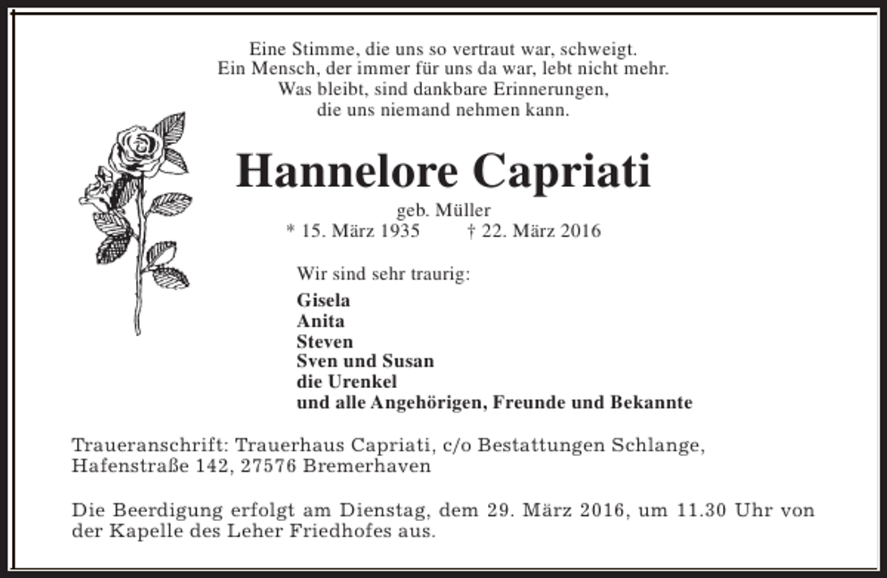 <p>Eine Stimme, die uns so vertraut war, schweigt.<br />Ein Mensch, der immer für uns da war, lebt nicht mehr.<br />Was bleibt, sind dankbare Erinnerungen,<br />die uns niemand nehmen kann.</p><p>Hannelore Capriati<br />geb. Müller<br />* 15. März 1935<br />† 22. März 2016</p><p>Wir sind sehr traurig:<br />Gisela<br />Anita<br />Steven<br />Sven und Susan<br />die Urenkel<br />und alle Angehörigen, Freunde und Bekannte<br />Traueranschrift: Trauerhaus Capriati, c/o Bestattungen Schlange,<br />Hafenstraße 142, 27576 Bremerhaven<br />Die Beerdigung erfolgt am Dienstag, dem 29. März 2016, um 11.30 Uhr von<br />der Kapelle des Leher Friedhofes aus.</p>