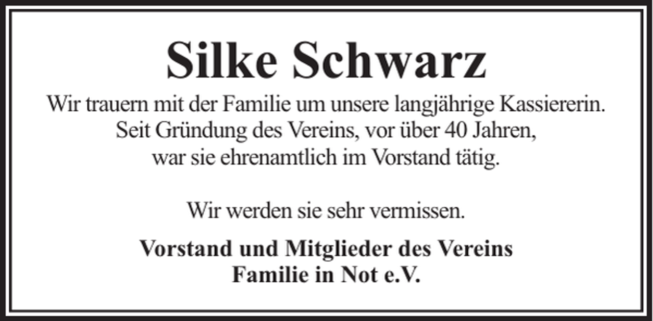 <p>Silke Schwarz</p><p>Wir trauern mit der Familie um unsere langjährige Kassiererin.<br />Seit Gründung des Vereins, vor über 40 Jahren,<br />war sie ehrenamtlich im Vorstand tätig.<br />Wir werden sie sehr vermissen.<br />Vorstand und Mitglieder des Vereins<br />Familie in Not e.V.</p>