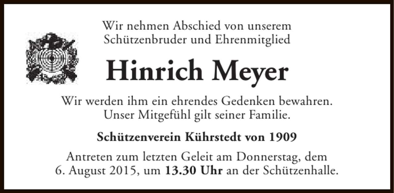<p>Wir nehmen Abschied von unserem<br />Schützenbruder und Ehrenmitglied</p><p>Hinrich Meyer<br />Wir werden ihm ein ehrendes Gedenken bewahren.<br />Unser Mitgefühl gilt seiner Familie.<br />Schützenverein Kührstedt von 1909<br />Antreten zum letzten Geleit am Donnerstag, dem<br />6. August 2015, um 13.30 Uhr an der Schützenhalle.</p>
