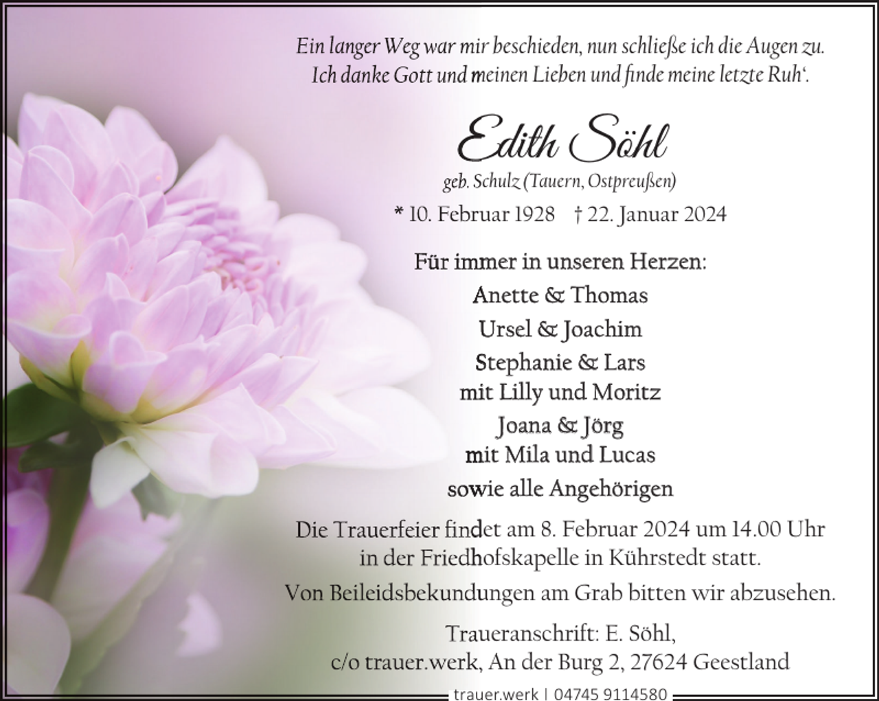 <p>r beschieden, nun schließe ich die Augen zu.<br />meinen Lieben und ﬁnde meine letzte Ruh‘.</p><p>Edith Söhl</p><p>chulz (Tauern, Ostpreußen)</p><p>uar 1928 † 22. Januar 2024</p><p>mer in unseren Herzen:<br />Anette &amp; Thomas<br />Ursel &amp; Joachim<br />Stephanie &amp; Lars<br />it Lilly und Moritz<br />Joana &amp; Jörg<br />mit Mila und Lucas<br />wie alle Angehörigen<br />det am 8. Februar 2024 um 14.00 Uhr<br />hofskapelle in Kührstedt statt.<br />ungen am Grab bitten wir abzusehen.<br />ueranschrift: E. Söhl,<br />, An der Burg 2, 27624 Geestland<br />trauer.werk | 04745 9114580</p>
