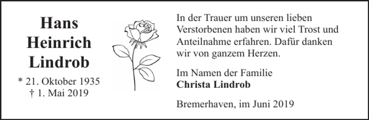 <p>Hans<br />Heinrich<br />Lindrob<br />* 21. Oktober 1935<br />† 1. Mai 2019</p><p>In der Trauer um unseren lieben<br />Verstorbenen haben wir viel Trost und<br />Anteilnahme erfahren. Dafür danken<br />wir von ganzem Herzen.<br />Im Namen der Familie<br />Christa Lindrob<br />Bremerhaven, im Juni 2019</p>
