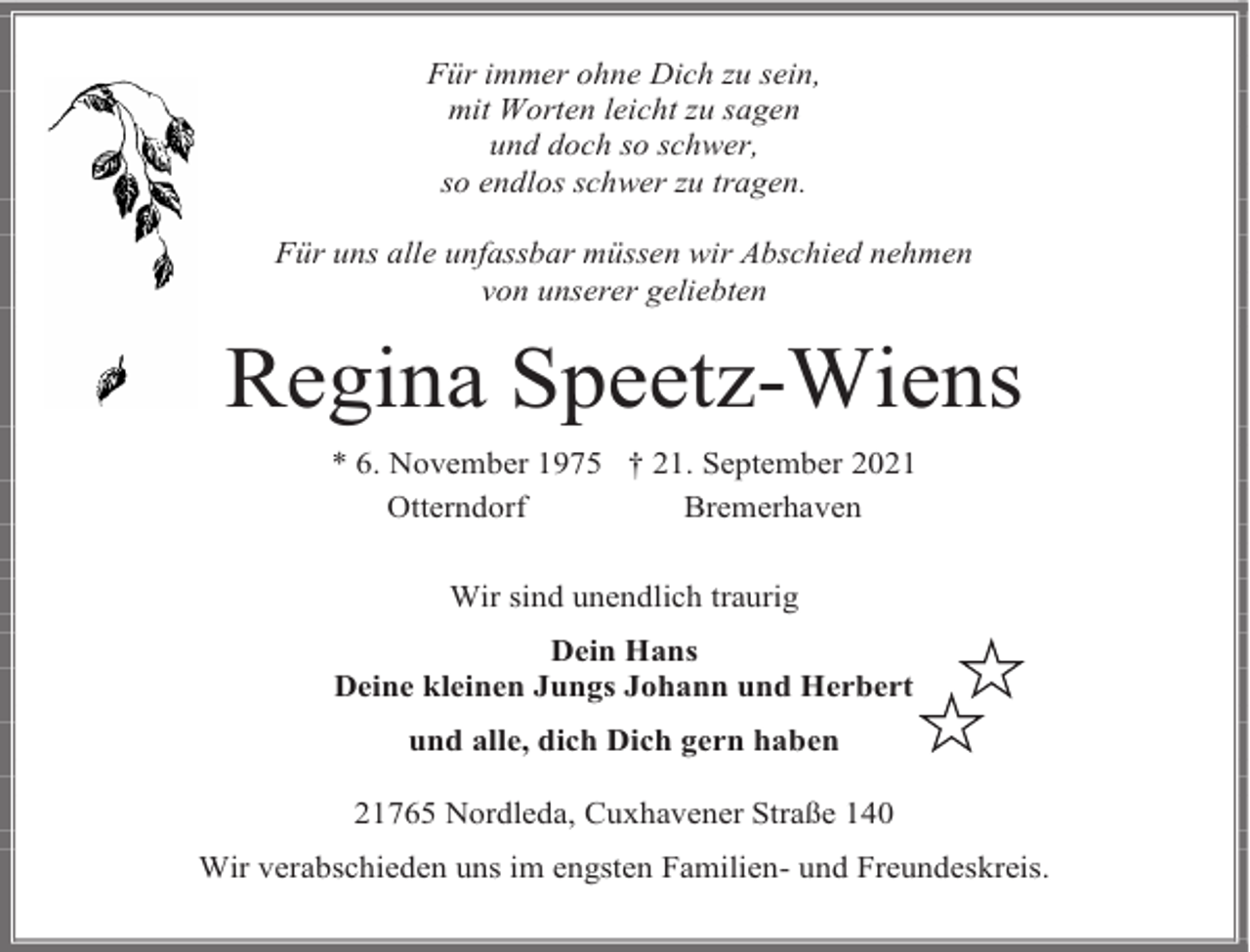 <p>Für immer ohne Dich zu sein,<br />mit Worten leicht zu sagen<br />und doch so schwer,<br />so endlos schwer zu tragen.<br />Für uns alle unfassbar müssen wir Abschied nehmen<br />von unserer geliebten</p><p>Regina Speetz-Wiens<br />* 6. November 1975 † 21. September 2021<br />Otterndorf<br />Bremerhaven<br />Wir sind unendlich traurig<br />Dein Hans<br />Deine kleinen Jungs Johann und Herbert<br />und alle, dich Dich gern haben<br />21765 Nordleda, Cuxhavener Straße 140<br />Wir verabschieden uns im engsten Familien- und Freundeskreis.</p>