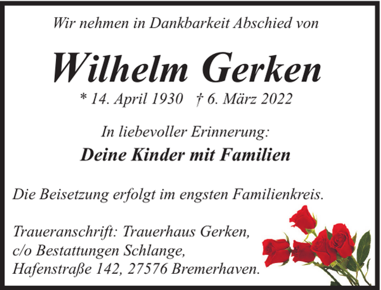 <p>Wir nehmen in Dankbarkeit Abschied von</p><p>Wilhelm Gerken<br />* 14. April 1930 † 6. März 2022<br />In liebevoller Erinnerung:</p><p>Deine Kinder mit Familien<br />Die Beisetzung erfolgt im engsten Familienkreis.<br />Traueranschrift: Trauerhaus Gerken,<br />c/o Bestattungen Schlange,<br />Hafenstraße 142, 27576 Bremerhaven.</p>