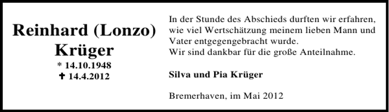<p>Reinhard (Lonzo)<br />Krüger<br />* 14.10.1948<br />14.4.2012</p><p>In der Stunde des Abschieds durften wir erfahren,<br />wie viel Wertschätzung meinem lieben Mann und<br />Vater entgegengebracht wurde.<br />Wir sind dankbar für die große Anteilnahme.<br />Silva und Pia Krüger<br />Bremerhaven, im Mai 2012</p>