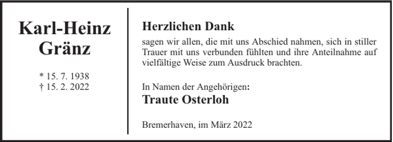<p>Karl-Heinz<br />Gränz<br />* 15. 7. 1938<br />† 15. 2. 2022</p><p>Herzlichen Dank<br />sagen wir allen, die mit uns Abschied nahmen, sich in stiller<br />Trauer mit uns verbunden fühlten und ihre Anteilnahme auf<br />vielfältige Weise zum Ausdruck brachten.<br />In Namen der Angehörigen:</p><p>Traute Osterloh</p><p>Bremerhaven, im März 2022</p>