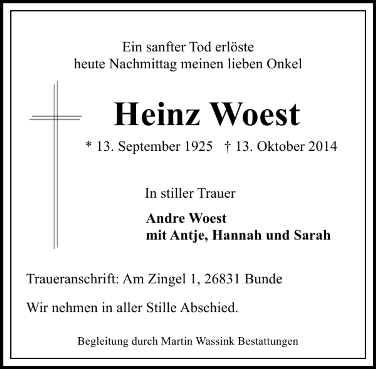 <p>Ein sanfter Tod erlöste<br />heute Nachmittag meinen lieben Onkel</p><p>Heinz Woest</p><p>* 13. September 1925 † 13. Oktober 2014<br />In stiller Trauer<br />Andre Woest<br />mit Antje, Hannah und Sarah<br />Traueranschrift: Am Zingel 1, 26831 Bunde<br />Wir nehmen in aller Stille Abschied.<br />Begleitung durch Martin Wassink Bestattungen</p>