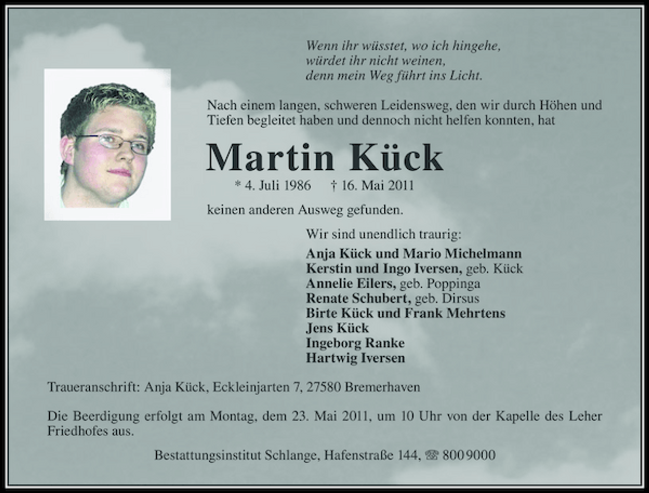 <p>Wenn ihr wüsstet, wo ich hingehe, würdet ihr nicht weinen, denn mein Weg führt ins Licht. Nach einem langen, schweren Leidensweg, den wir durch Höhen und Tiefen begleitet haben und dennoch nicht helfen konnten, hat</p>
<p>Martin Kück<br />* 4. Juli 1986</p>
<p>† 16. Mai 2011</p>
<p>keinen anderen Ausweg gefunden. Wir sind unendlich traurig: Anja Kück und Mario Michelmann Kerstin und Ingo Iversen, geb. Kück Annelie Eilers, geb. Poppinga Renate Schubert, geb. Dirsus Birte Kück und Frank Mehrtens Jens Kück Ingeborg Ranke Hartwig Iversen Traueranschrift: Anja Kück, Eckleinjarten 7, 27580 Bremerhaven Die Beerdigung erfolgt am Montag, dem 23. Mai 2011, um 10 Uhr von der Kapelle des Leher Friedhofes aus. Bestattungsinstitut Schlange, Hafenstraße 144, 800 9000</p>