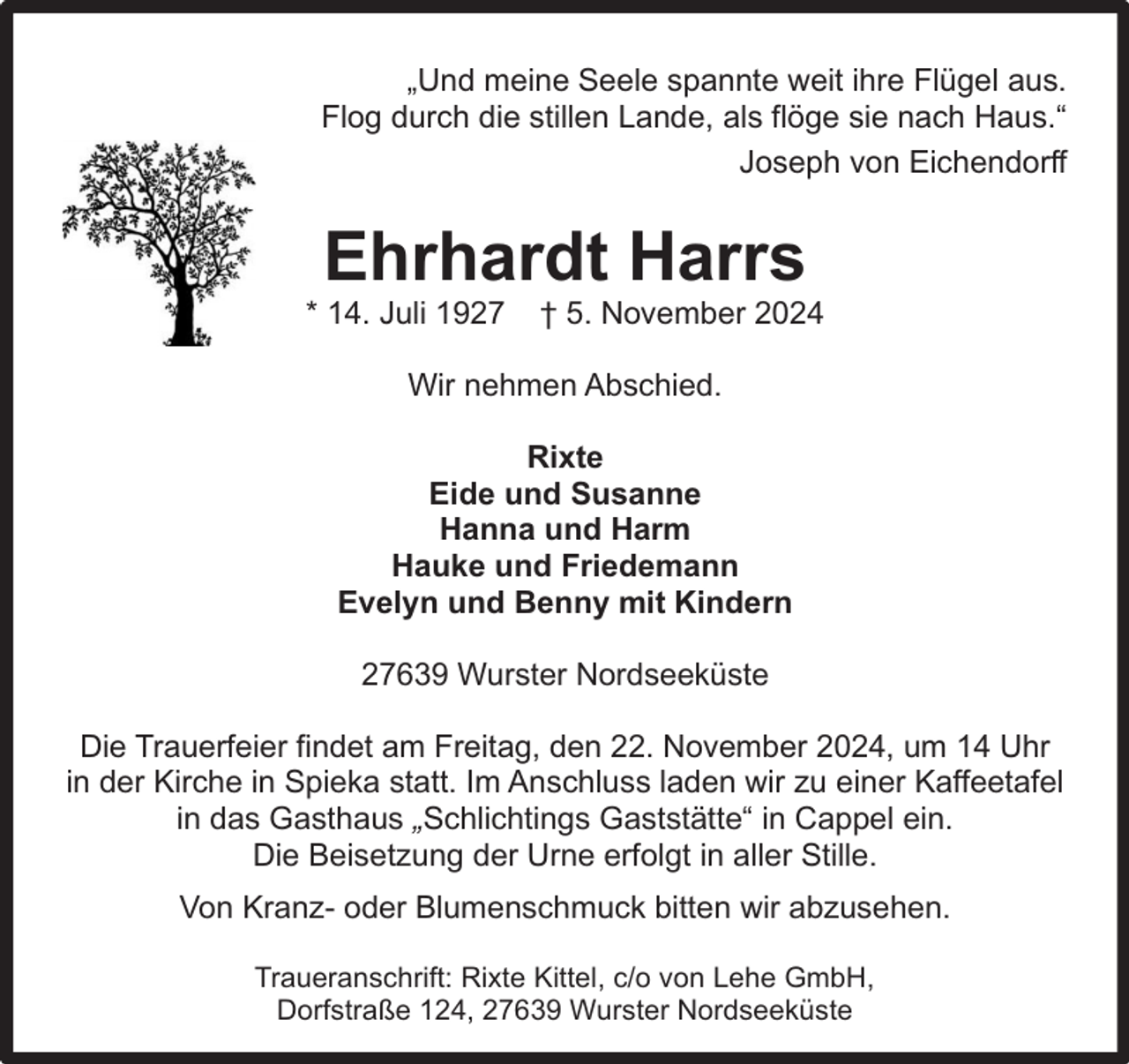 <p>„Und meine Seele spannte weit ihre Flügel aus.<br />Flog durch die stillen Lande, als flöge sie nach Haus.“<br />Joseph von Eichendorff</p><p>Ehrhardt Harrs</p><p>* 14. Juli 1927</p><p>† 5. November 2024</p><p>Wir nehmen Abschied.<br />Rixte<br />Eide und Susanne<br />Hanna und Harm<br />Hauke und Friedemann<br />Evelyn und Benny mit Kindern<br />27639 Wurster Nordseeküste<br />Die Trauerfeier findet am Freitag, den 22. November 2024, um 14 Uhr<br />in der Kirche in Spieka statt. Im Anschluss laden wir zu einer Kaffeetafel<br />in das Gasthaus „Schlichtings Gaststätte“ in Cappel ein.<br />Die Beisetzung der Urne erfolgt in aller Stille.<br />Von Kranz- oder Blumenschmuck bitten wir abzusehen.<br />Traueranschrift: Rixte Kittel, c/o von Lehe GmbH,<br />Dorfstraße 124, 27639 Wurster Nordseeküste</p>