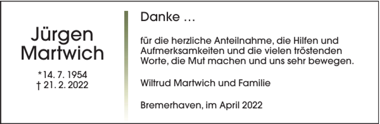 <p>Jürgen<br />Martwich<br />*14. 7. 1954<br />† 21. 2. 2022</p><p>Danke …<br />für die herzliche Anteilnahme, die Hilfen und<br />Aufmerksamkeiten und die vielen tröstenden<br />Worte, die Mut machen und uns sehr bewegen.<br />Wiltrud Martwich und Familie<br />Bremerhaven, im April 2022</p>