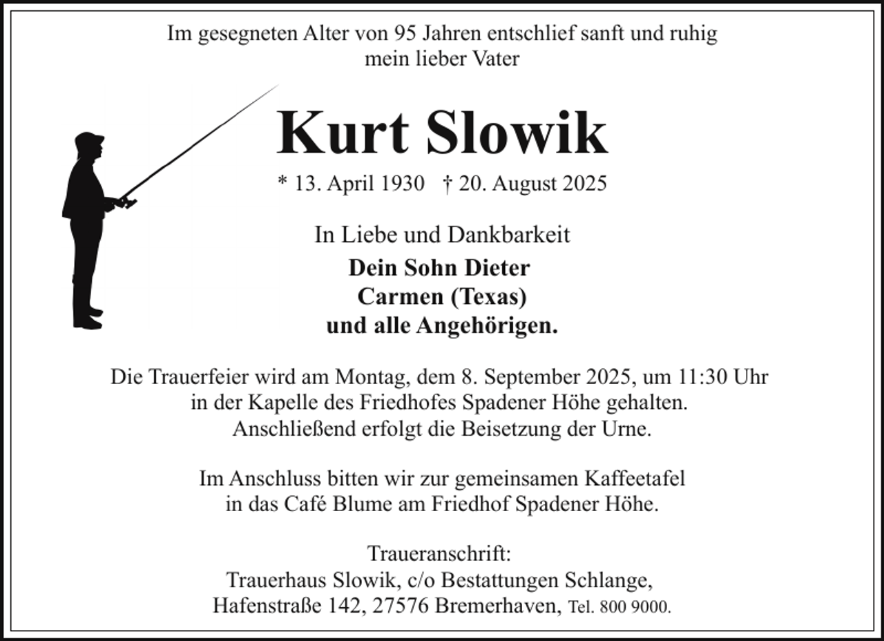 <p>Im gesegneten Alter von 95 Jahren entschlief sanft und ruhig<br />mein lieber Vater</p><p>Kurt<br />Slowik<br />K<br />* 13. April 1930 † 20. August 2025</p><p>In Liebe und Dankbarkeit<br />Dein Sohn Dieter<br />Carmen (Texas)<br />und alle Angehörigen.<br />Die Trauerfeier wird am Montag, dem 8. September 2025, um 11:30 Uhr<br />in der Kapelle des Friedhofes Spadener Höhe gehalten.<br />Anschließend erfolgt die Beisetzung der Urne.<br />Im Anschluss bitten wir zur gemeinsamen Kaffeetafel<br />in das Café Blume am Friedhof Spadener Höhe.<br />Traueranschrift:<br />Trauerhaus Slowik, c/o Bestattungen Schlange,<br />Hafenstraße 142, 27576 Bremerhaven, Tel. 800 9000.</p>