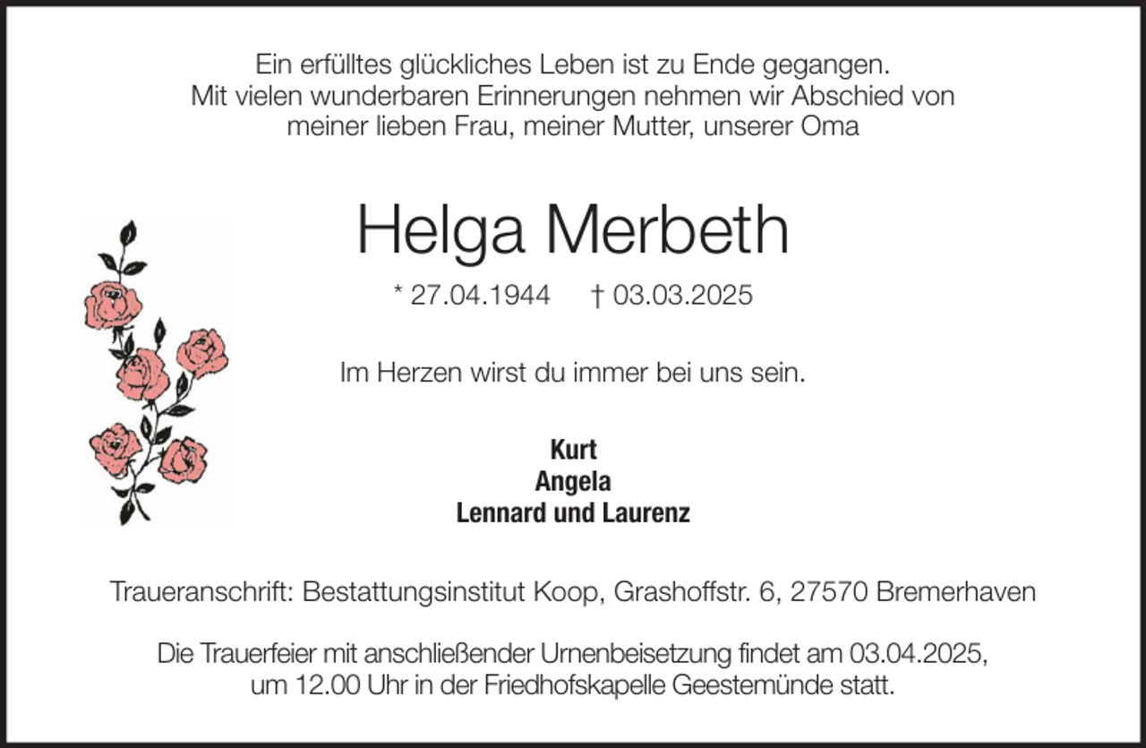 <p>Ein erfülltes glückliches Leben ist zu Ende gegangen.<br />Mit vielen wunderbaren Erinnerungen nehmen wir Abschied von<br />meiner lieben Frau, meiner Mutter, unserer Oma</p><p>Helga Merbeth<br />* 27.04.1944</p><p>† 03.03.2025</p><p>Im Herzen wirst du immer bei uns sein.<br />Kurt<br />Angela<br />Lennard und Laurenz<br />Traueranschrift: Bestattungsinstitut Koop, Grashoffstr. 6, 27570 Bremerhaven<br />Die Trauerfeier mit anschließender Urnenbeisetzung findet am 03.04.2025,<br />um 12.00 Uhr in der Friedhofskapelle Geestemünde statt.</p>