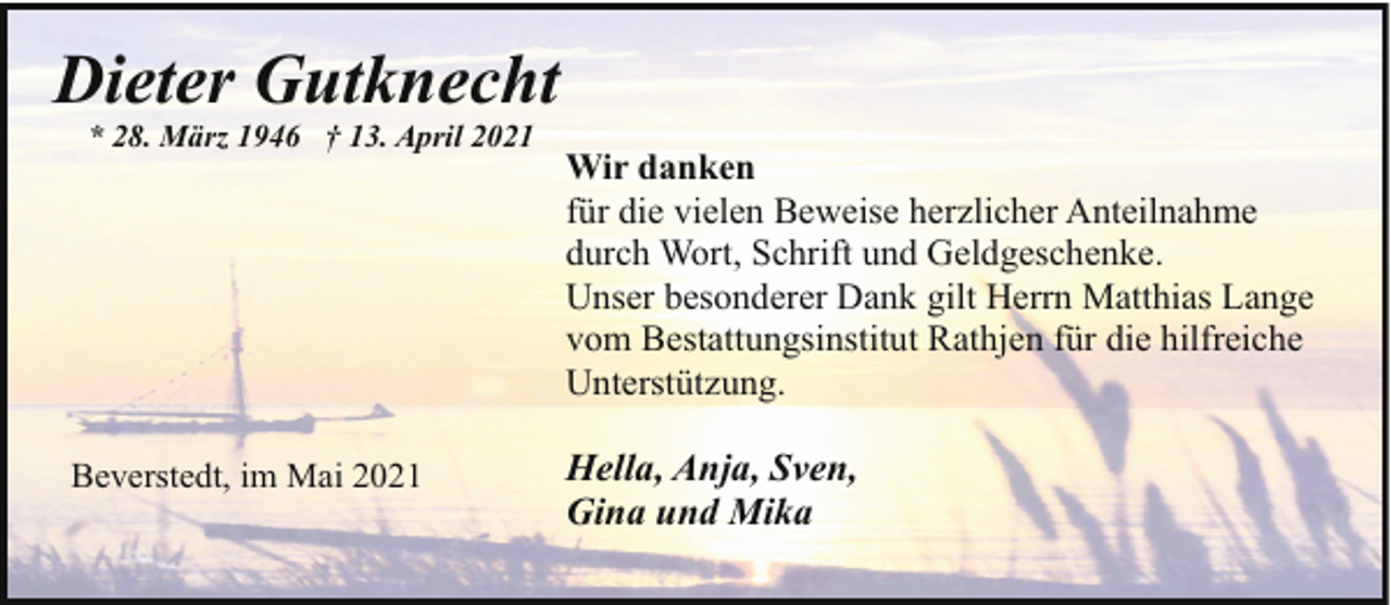 <p>Dieter Gutknecht<br />* 28. März 1946 † 13. April 2021</p><p>Beverstedt, im Mai 2021</p><p>Wir danken<br />für die vielen Beweise herzlicher Anteilnahme<br />durch Wort, Schrift und Geldgeschenke.<br />Unser besonderer Dank gilt Herrn Matthias Lange<br />vom Bestattungsinstitut Rathjen für die hilfreiche<br />Unterstützung.</p><p>Hella, Anja, Sven,<br />Gina und Mika</p>