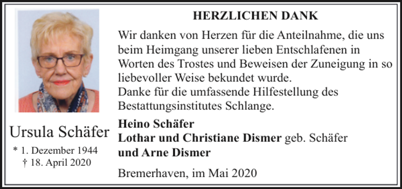 <p>HERZLICHEN DANK</p><p>Ursula Schäfer<br />* 1. Dezember 1944<br />† 18. April 2020</p><p>Wir danken von Herzen für die Anteilnahme, die uns<br />beim Heimgang unserer lieben Entschlafenen in<br />Worten des Trostes und Beweisen der Zuneigung in so<br />liebevoller Weise bekundet wurde.<br />Danke für die umfassende Hilfestellung des<br />Bestattungsinstitutes Schlange.<br />Heino Schäfer<br />Lothar und Christiane Dismer geb. Schäfer<br />und Arne Dismer<br />Bremerhaven, im Mai 2020</p>