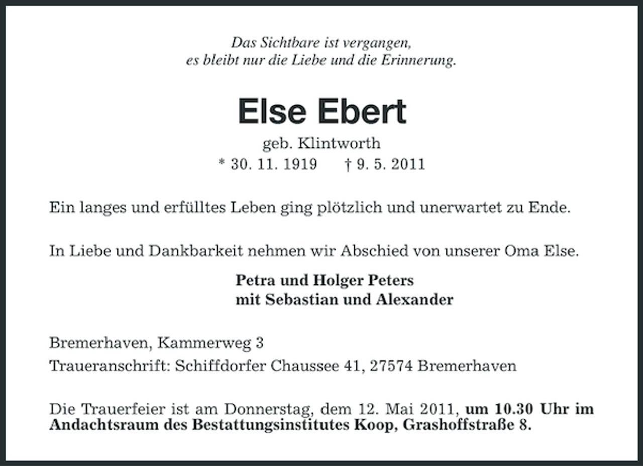 <p>Das Sichtbare ist vergangen, es bleibt nur die Liebe und die Erinnerung.</p><p>Else Ebert<br />geb. Klintworth * 30. 11. 1919 † 9. 5. 2011 Ein langes und erfülltes Leben ging plötzlich und unerwartet zu Ende. In Liebe und Dankbarkeit nehmen wir Abschied von unserer Oma Else. Petra und Holger Peters mit Sebastian und Alexander Bremerhaven, Kammerweg 3 Traueranschrift: Schiffdorfer Chaussee 41, 27574 Bremerhaven Die Trauerfeier ist am Donnerstag, dem 12. Mai 2011, um 10.30 Uhr im Andachtsraum des Bestattungsinstitutes Koop, Grashoffstraße 8.</p>