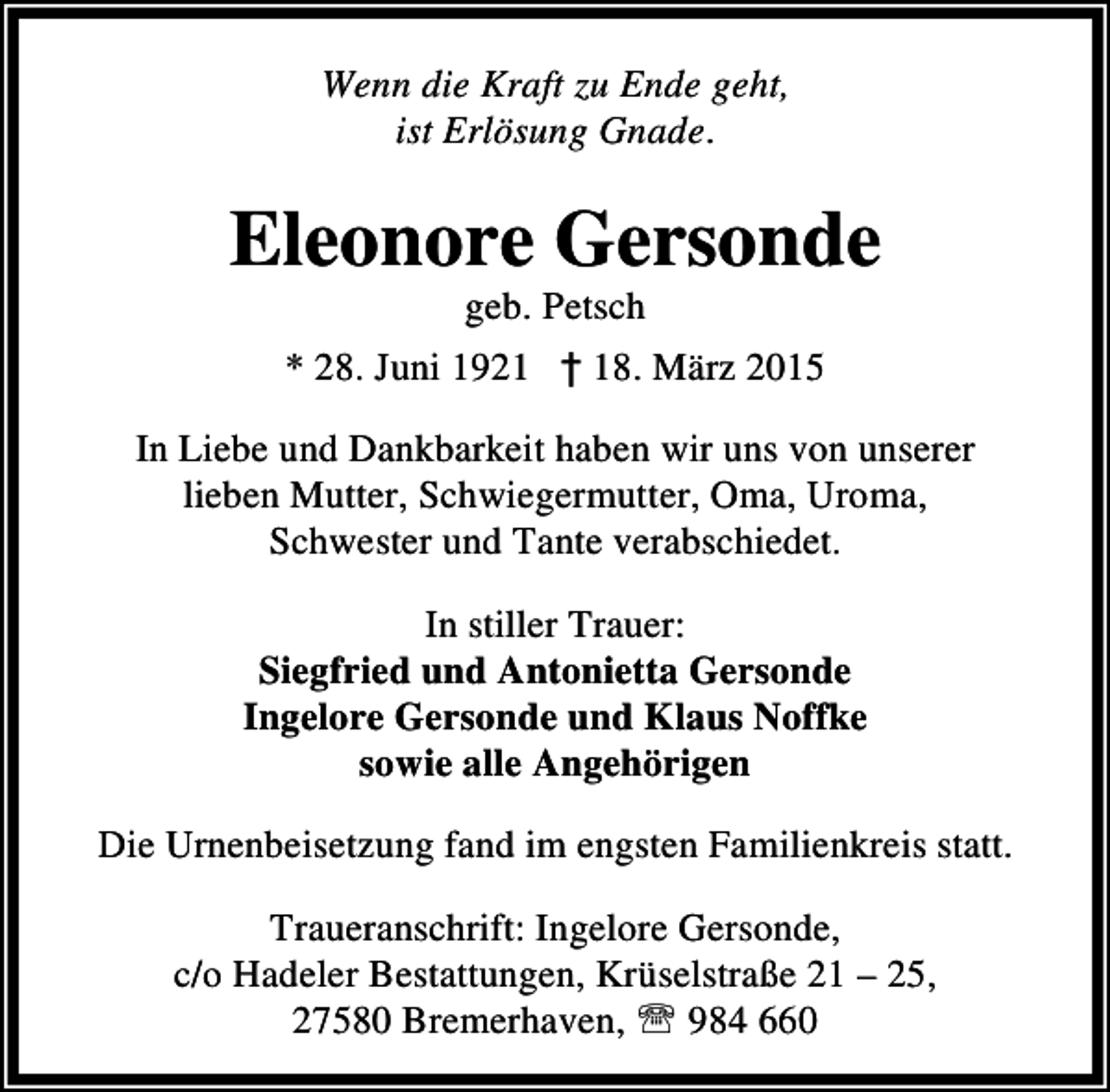 <p>Wenn die Kraft zu Ende geht,<br />ist Erlösung Gnade.</p><p>Eleonore Gersonde<br />geb. Petsch</p><p>* 28. Juni 1921 † 18. März 2015<br />In Liebe und Dankbarkeit haben wir uns von unserer<br />lieben Mutter, Schwiegermutter, Oma, Uroma,<br />Schwester und Tante verabschiedet.<br />In stiller Trauer:<br />Siegfried und Antonietta Gersonde<br />Ingelore Gersonde und Klaus Noffke<br />sowie alle Angehörigen<br />Die Urnenbeisetzung fand im engsten Familienkreis statt.<br />Traueranschrift: Ingelore Gersonde,<br />c/o Hadeler Bestattungen, Krüselstraße 21 – 25,<br />27580 Bremerhaven, ℡ 984 660</p>