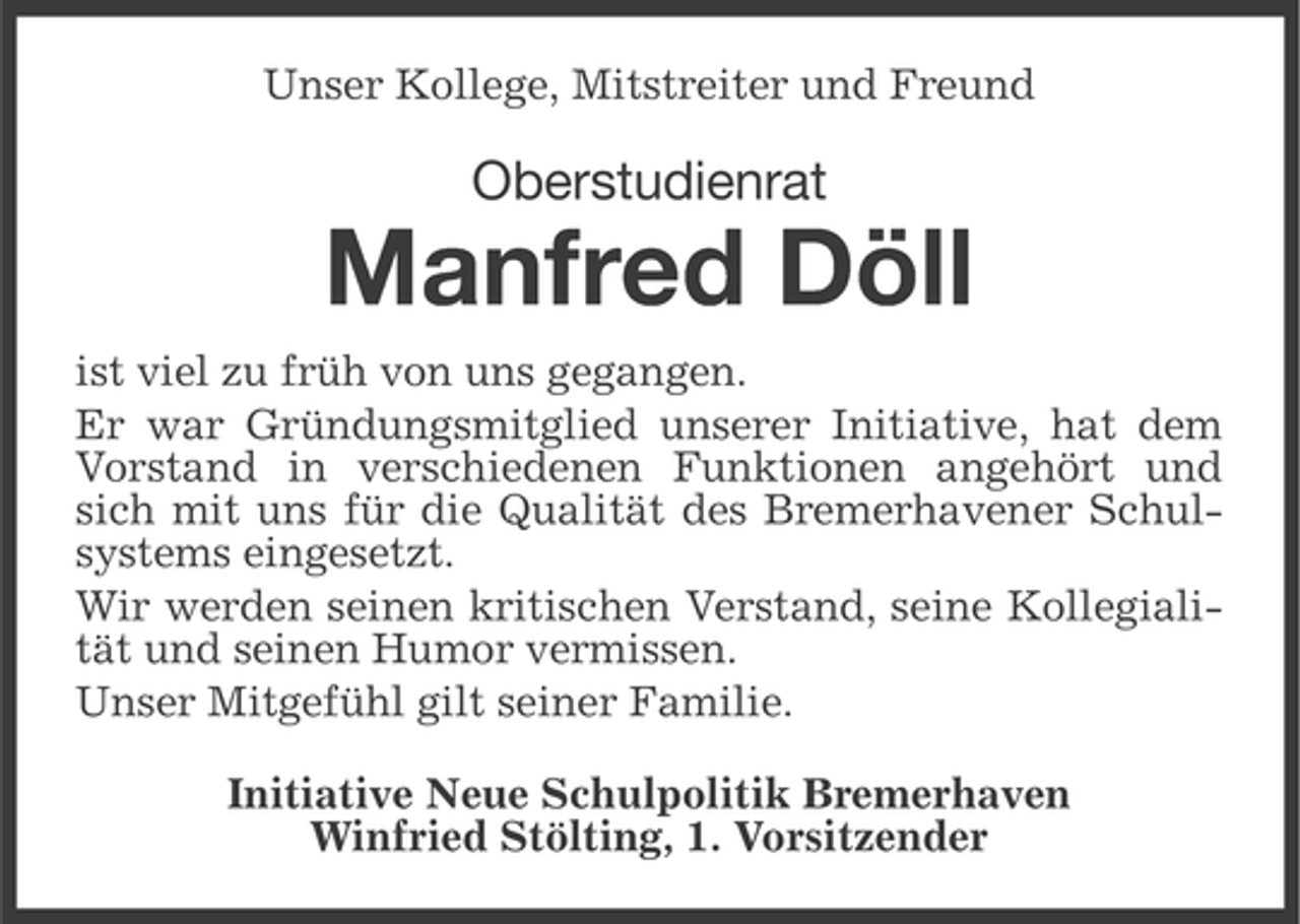 <p>Unser Kollege, Mitstreiter und Freund</p><p>Oberstudienrat</p><p>Manfred Döll<br />ist viel zu früh von uns gegangen.<br />Er war Gründungsmitglied unserer Initiative, hat dem<br />Vorstand in verschiedenen Funktionen angehört und<br />sich mit uns für die Qualität des Bremerhavener Schulsystems eingesetzt.<br />Wir werden seinen kritischen Verstand, seine Kollegialität und seinen Humor vermissen.<br />Unser Mitgefühl gilt seiner Familie.<br />Initiative Neue Schulpolitik Bremerhaven<br />Winfried Stölting, 1. Vorsitzender</p>