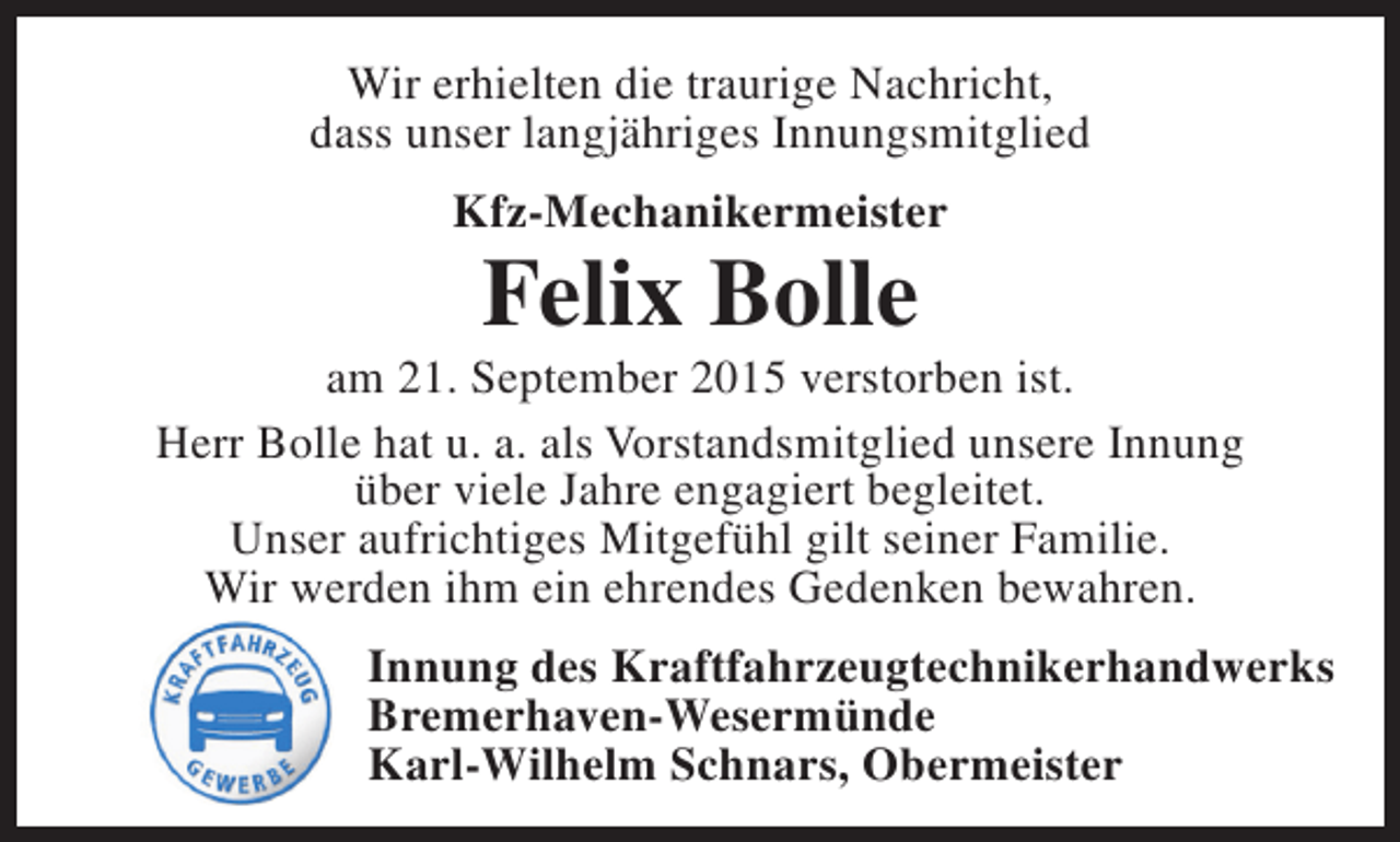 <p>Wir erhielten die traurige Nachricht,<br />dass unser langjähriges Innungsmitglied<br />Kfz-Mechanikermeister</p><p>Felix Bolle</p><p>am 21. September 2015 verstorben ist.<br />Herr Bolle hat u. a. als Vorstandsmitglied unsere Innung<br />über viele Jahre engagiert begleitet.<br />Unser aufrichtiges Mitgefühl gilt seiner Familie.<br />Wir werden ihm ein ehrendes Gedenken bewahren.<br />Innung des Kraftfahrzeugtechnikerhandwerks<br />Bremerhaven-Wesermünde<br />Karl-Wilhelm Schnars, Obermeister</p>