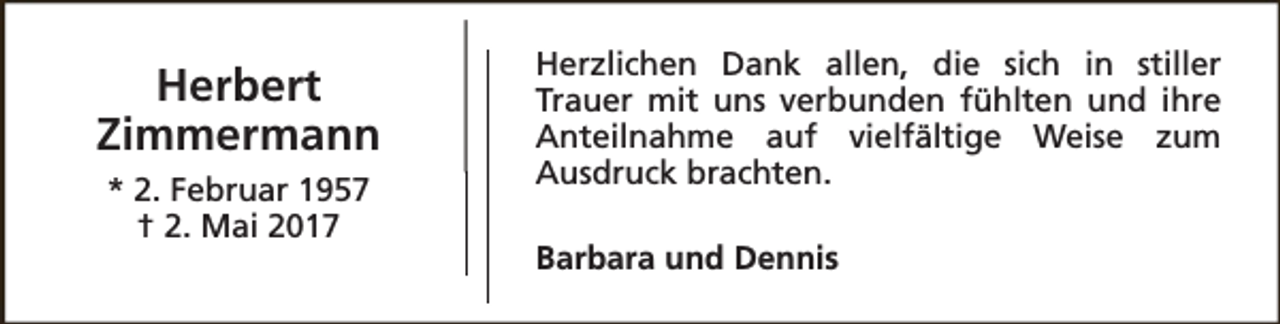 <p>Herbert<br />Zimmermann<br />* 2. Februar 1957<br />† 2. Mai 2017</p><p>Herzlichen Dank allen, die sich in stiller<br />Trauer mit uns verbunden fühlten und ihre<br />Anteilnahme auf vielfältige Weise zum<br />Ausdruck brachten.<br />Barbara und Dennis</p>