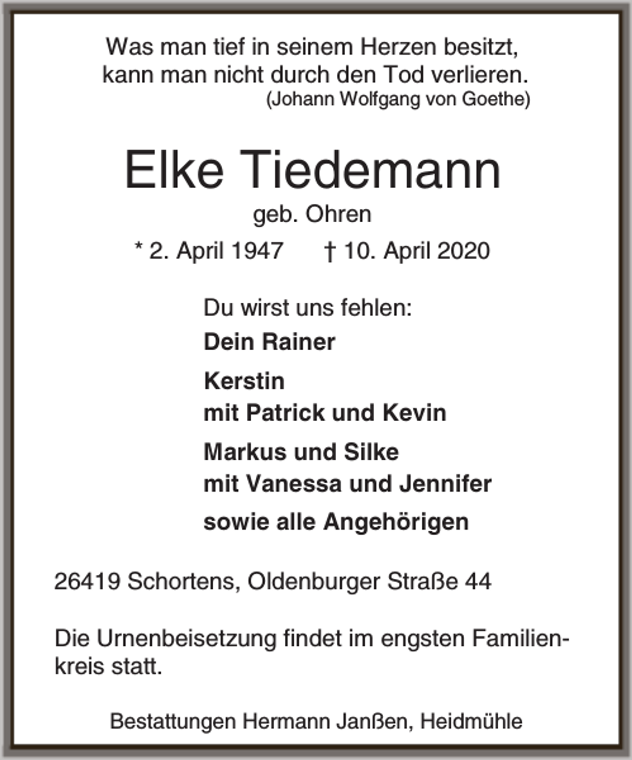 <p>Was man tief in seinem Herzen besitzt,<br />kann man nicht durch den Tod verlieren.</p><p>(Johann Wolfgang von Goethe)</p><p>Elke Tiedemann<br />geb. Ohren</p><p>* 2. April 1947</p><p>† 10. April 2020</p><p>Du wirst uns fehlen:<br />Dein Rainer<br />Kerstin<br />mit Patrick und Kevin<br />Markus und Silke<br />mit Vanessa und Jennifer<br />sowie alle Angehörigen<br />26419 Schortens, Oldenburger Straße 44<br />Die Urnenbeisetzung findet im engsten Familienkreis statt.<br />Bestattungen Hermann Janßen, Heidmühle</p>