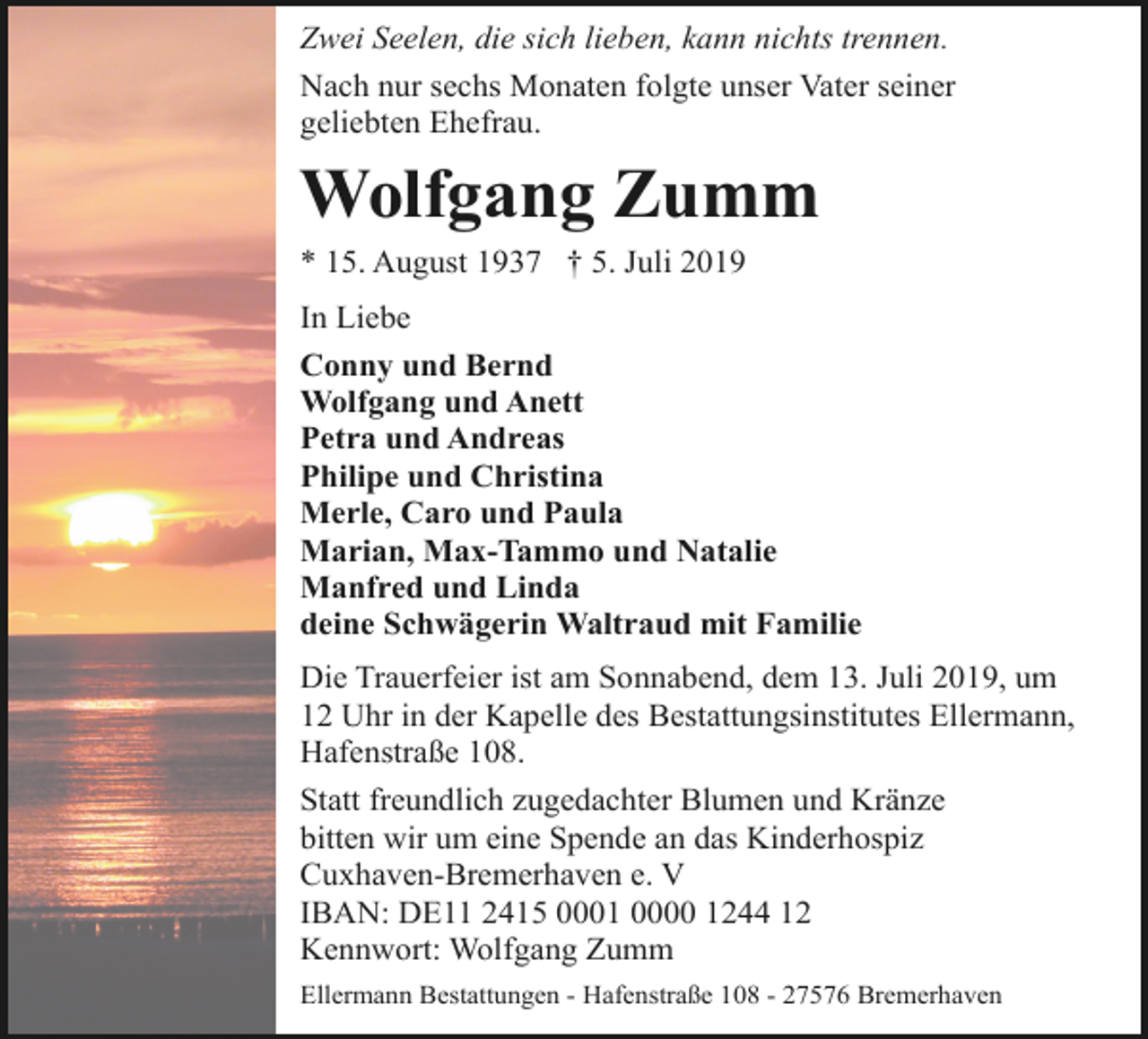 <p>Zwei Seelen, die sich lieben, kann nichts trennen.<br />Nach nur sechs Monaten folgte unser Vater seiner<br />geliebten Ehefrau.</p><p>Wolfgang Zumm<br />* 15. August 1937 † 5. Juli 2019<br />In Liebe<br />Conny und Bernd<br />Wolfgang und Anett<br />Petra und Andreas<br />Philipe und Christina<br />Merle, Caro und Paula<br />Marian, Max-Tammo und Natalie<br />Manfred und Linda<br />deine Schwägerin Waltraud mit Familie<br />Die Trauerfeier ist am Sonnabend, dem 13. Juli 2019, um<br />12 Uhr in der Kapelle des Bestattungsinstitutes Ellermann,<br />Hafenstraße 108.<br />Statt freundlich zugedachter Blumen und Kränze<br />bitten wir um eine Spende an das Kinderhospiz<br />Cuxhaven-Bremerhaven e. V<br />IBAN: DE11 2415 0001 0000 1244 12<br />Kennwort: Wolfgang Zumm<br />Ellermann Bestattungen - Hafenstraße 108 - 27576 Bremerhaven</p>