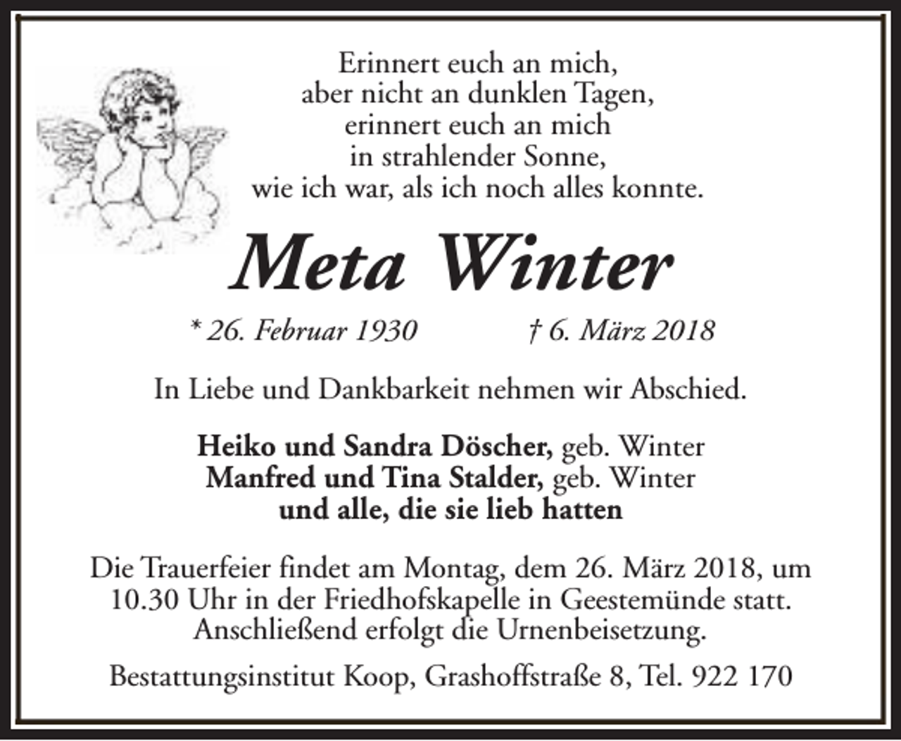 <p>Erinnert euch an mich,<br />aber nicht an dunklen Tagen,<br />erinnert euch an mich<br />in strahlender Sonne,<br />wie ich war, als ich noch alles konnte.</p><p>Meta Winter</p><p>* 26. Februar 1930</p><p>† 6. März 2018</p><p>In Liebe und Dankbarkeit nehmen wir Abschied.<br />Heiko und Sandra Döscher, geb. Winter<br />Manfred und Tina Stalder, geb. Winter<br />und alle, die sie lieb hatten<br />Die Trauerfeier findet am Montag, dem 26. März 2018, um<br />10.30 Uhr in der Friedhofskapelle in Geestemünde statt.<br />Anschließend erfolgt die Urnenbeisetzung.<br />Bestattungsinstitut Koop, Grashoffstraße 8, Tel. 922 170</p>