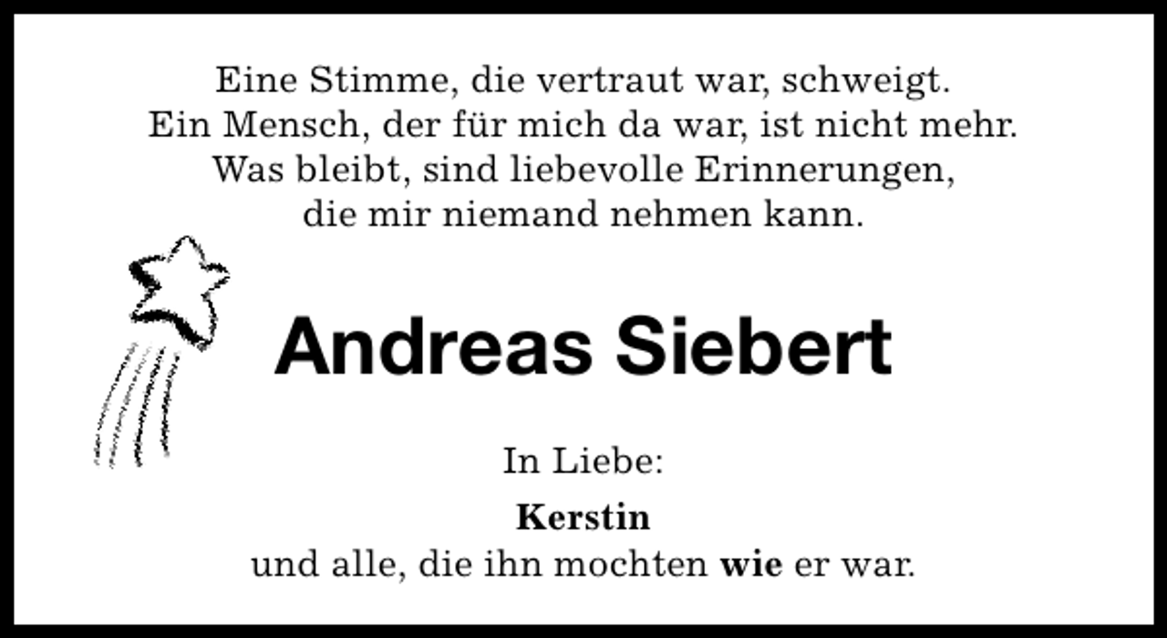 <p>Eine Stimme, die vertraut war, schweigt.<br />Ein Mensch, der für mich da war, ist nicht mehr.<br />Was bleibt, sind liebevolle Erinnerungen,<br />die mir niemand nehmen kann.</p><p>Andreas Siebert<br />In Liebe:<br />Kerstin<br />und alle, die ihn mochten wie er war.</p>
