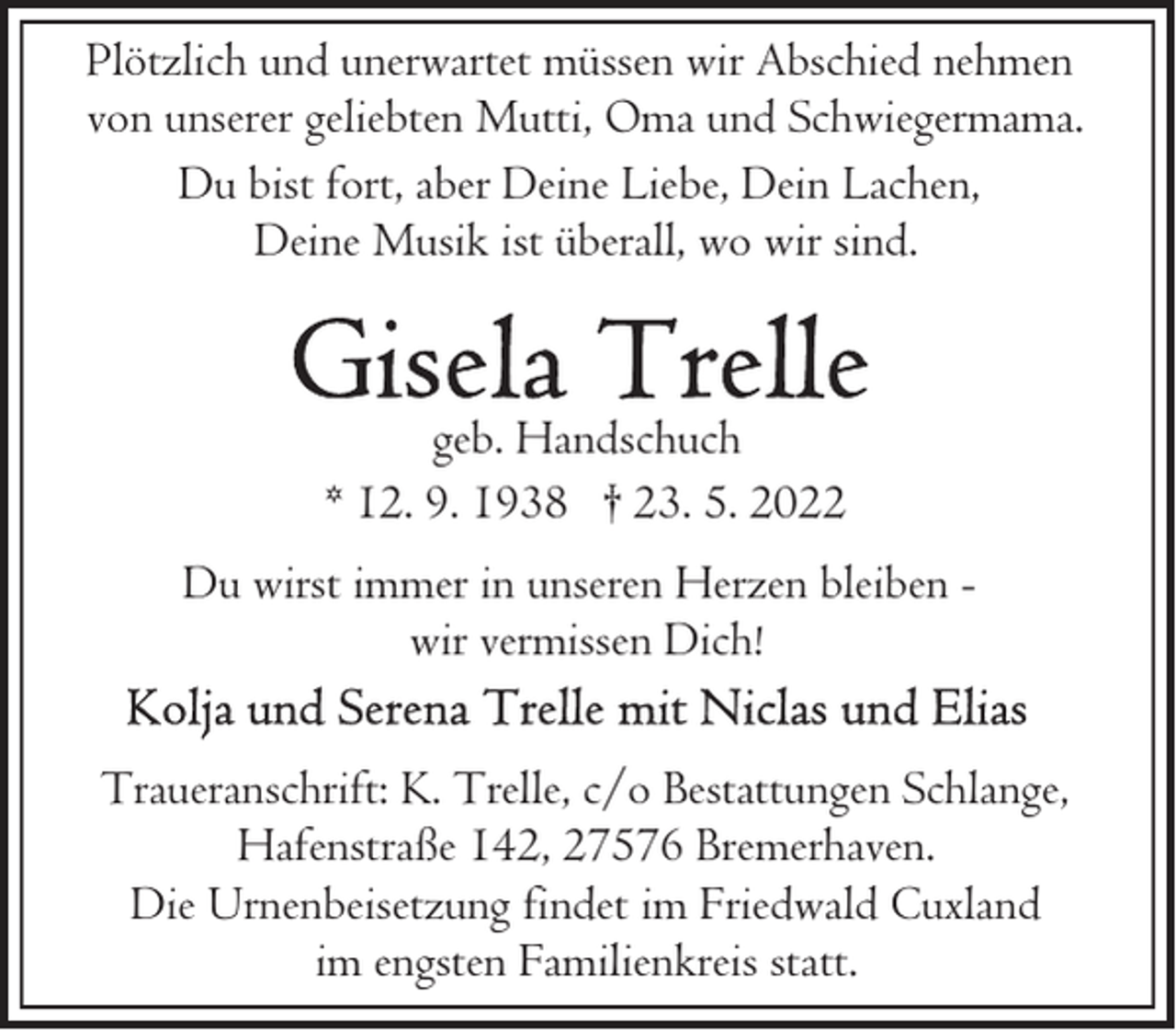 <p>Plötzlich und unerwartet müssen wir Abschied nehmen<br />von unserer geliebten Mutti, Oma und Schwiegermama.<br />Du bist fort, aber Deine Liebe, Dein Lachen,<br />Deine Musik ist überall, wo wir sind.</p><p>geb. Handschuch<br />* 12. 9. 1938 † 23. 5. 2022<br />Du wirst immer in unseren Herzen bleiben wir vermissen Dich!<br />Traueranschrift: K. Trelle, c/o Bestattungen Schlange,<br />Hafenstraße 142, 27576 Bremerhaven.<br />Die Urnenbeisetzung findet im Friedwald Cuxland<br />im engsten Familienkreis statt.</p>