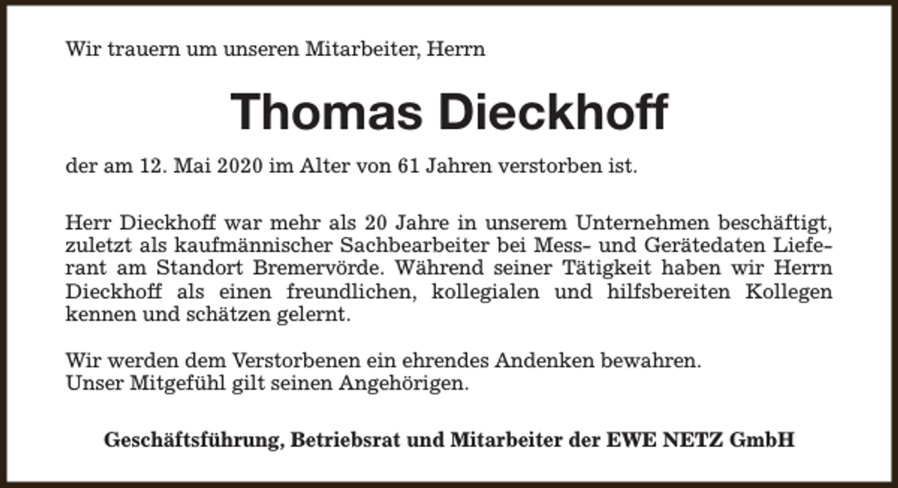 <p>Wir trauern um unseren Mitarbeiter, Herrn</p><p>Thomas Dieckhoff<br />der am 12. Mai 2020 im Alter von 61 Jahren verstorben ist.<br />Herr Dieckhoff war mehr als 20 Jahre in unserem Unternehmen beschäftigt,<br />zuletzt als kaufmännischer Sachbearbeiter bei Mess- und Gerätedaten Lieferant am Standort Bremervörde. Während seiner Tätigkeit haben wir Herrn<br />Dieckhoff als einen freundlichen, kollegialen und hilfsbereiten Kollegen<br />kennen und schätzen gelernt.<br />Wir werden dem Verstorbenen ein ehrendes Andenken bewahren.<br />Unser Mitgefühl gilt seinen Angehörigen.<br />Geschäftsführung, Betriebsrat und Mitarbeiter der EWE NETZ GmbH</p>