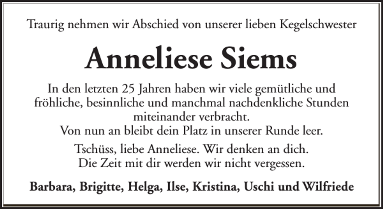 <p>Traurig nehmen wir Abschied von unserer lieben Kegelschwester</p><p>Anneliese Siems<br />In den letzten 25 Jahren haben wir viele gemütliche und<br />fröhliche, besinnliche und manchmal nachdenkliche Stunden<br />miteinander verbracht.<br />Von nun an bleibt dein Platz in unserer Runde leer.<br />Tschüss, liebe Anneliese. Wir denken an dich.<br />Die Zeit mit dir werden wir nicht vergessen.<br />Barbara, Brigitte, Helga, Ilse, Kristina, Uschi und Wilfriede</p>