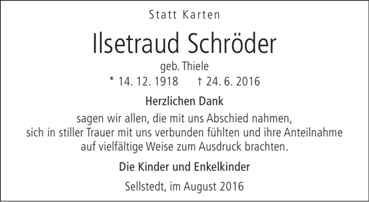 <p>Statt Karten</p><p>Ilsetraud Schröder<br />geb. Thiele<br />* 14. 12. 1918 † 24. 6. 2016</p><p>Herzlichen Dank<br />sagen wir allen, die mit uns Abschied nahmen,<br />sich in stiller Trauer mit uns verbunden fühlten und ihre Anteilnahme<br />auf vielfältige Weise zum Ausdruck brachten.<br />Die Kinder und Enkelkinder<br />Sellstedt, im August 2016</p>