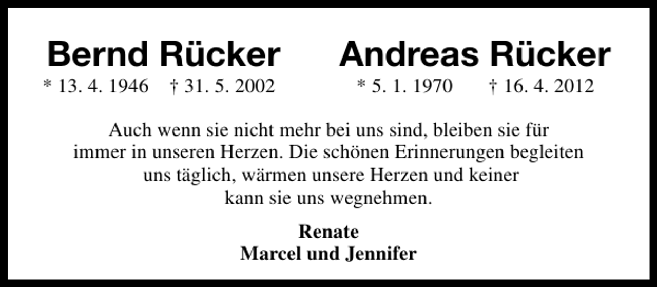 <p>Bernd Rücker</p><p>* 13. 4. 1946</p><p>† 31. 5. 2002</p><p>Andreas Rücker<br />* 5. 1. 1970</p><p>† 16. 4. 2012</p><p>Auch wenn sie nicht mehr bei uns sind, bleiben sie für<br />immer in unseren Herzen. Die schönen Erinnerungen begleiten<br />uns täglich, wärmen unsere Herzen und keiner<br />kann sie uns wegnehmen.<br />Renate<br />Marcel und Jennifer</p>