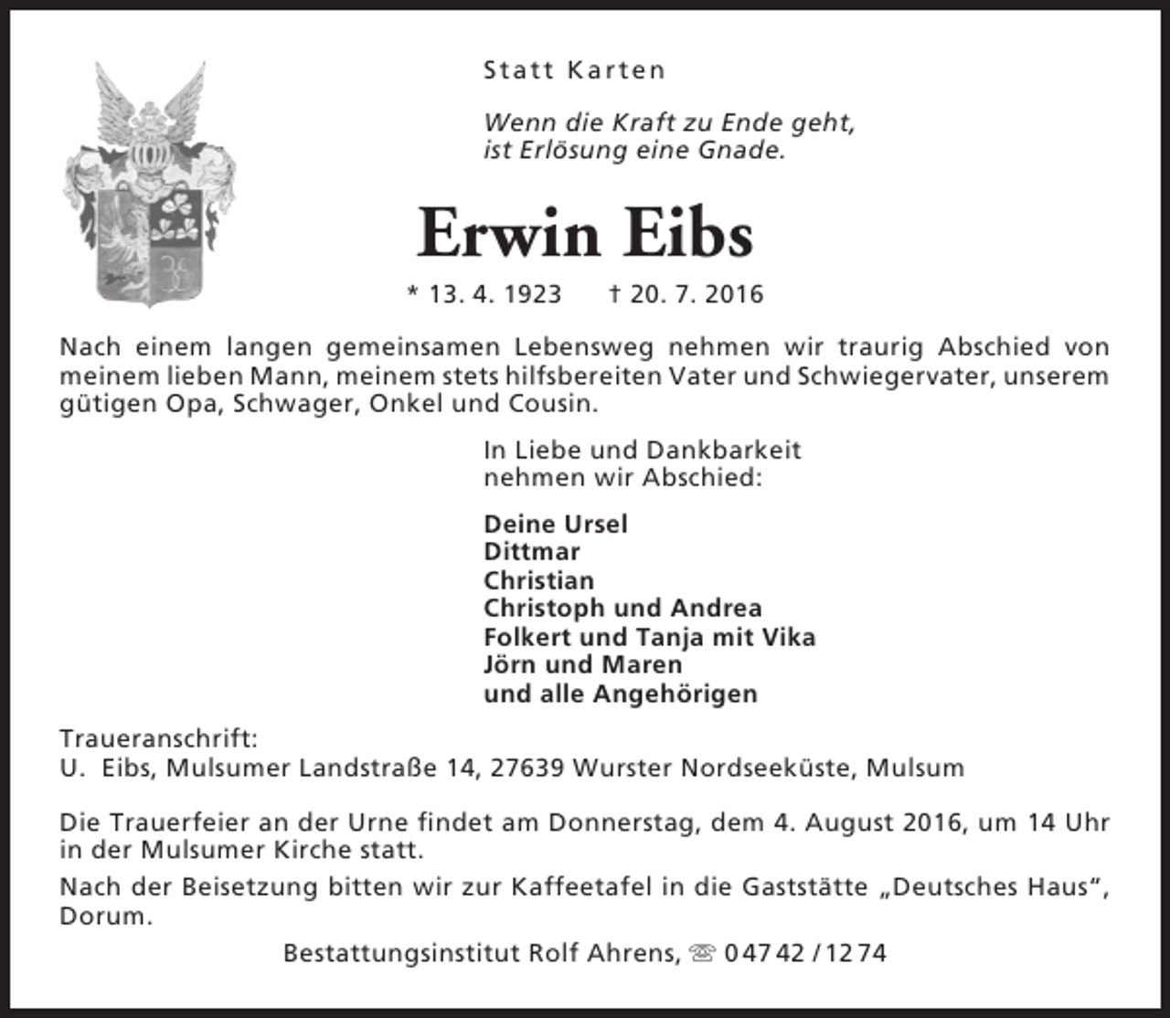<p>S t a t t Ka r t e n<br />Wenn die Kraft zu Ende geht,<br />ist Erlösung eine Gnade.</p><p>Erwin Eibs</p><p>* 13. 4. 1923</p><p>† 20. 7. 2016</p><p>Nach einem langen gemeinsamen Lebensweg nehmen wir traurig Abschied von<br />meinem lieben Mann, meinem stets hilfsbereiten Vater und Schwiegervater, unserem<br />gütigen Opa, Schwager, Onkel und Cousin.<br />In Liebe und Dankbarkeit<br />nehmen wir Abschied:<br />Deine Ursel<br />Dittmar<br />Christian<br />Christoph und Andrea<br />Folkert und Tanja mit Vika<br />Jörn und Maren<br />und alle Angehörigen<br />Traueranschrift:<br />U. Eibs, Mulsumer Landstraße 14, 27639 Wurster Nordseeküste, Mulsum<br />Die Trauerfeier an der Urne findet am Donnerstag, dem 4. August 2016, um 14 Uhr<br />in der Mulsumer Kirche statt.<br />Nach der Beisetzung bitten wir zur Kaffeetafel in die Gaststätte „Deutsches Haus“,<br />Dorum.<br />Bestattungsinstitut Rolf Ahrens,  0 47 42 / 12 74</p>
