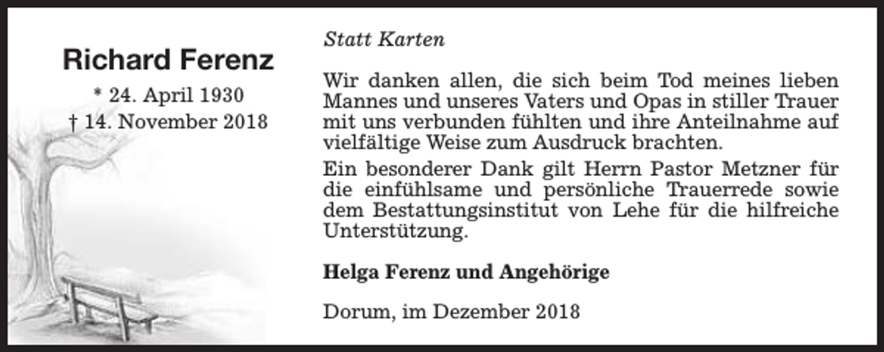 <p>Richard Ferenz<br />* 24. April 1930<br />† 14. November 2018</p>
<p>Statt Karten<br />Wir danken allen, die sich beim Tod meines lieben<br />Mannes und unseres Vaters und Opas in stiller Trauer<br />mit uns verbunden fühlten und ihre Anteilnahme auf<br />vielfältige Weise zum Ausdruck brachten.<br />Ein besonderer Dank gilt Herrn Pastor Metzner für<br />die einfühlsame und persönliche Trauerrede sowie<br />dem Bestattungsinstitut von Lehe für die hilfreiche<br />Unterstützung.<br />Helga Ferenz und Angehörige<br />Dorum, im Dezember 2018</p>