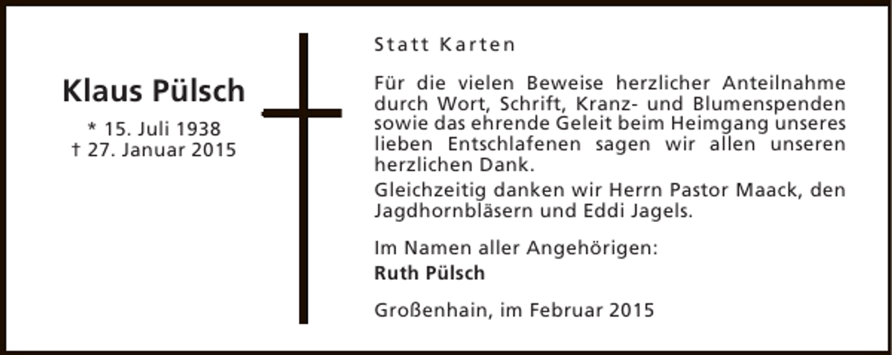 <p>Statt Karten</p><p>Klaus Pülsch<br />* 15. Juli 1938<br />† 27. Januar 2015</p><p>Für die vielen Beweise herzlicher Anteilnahme<br />durch Wort, Schrift, Kranz- und Blumenspenden<br />sowie das ehrende Geleit beim Heimgang unseres<br />lieben Entschlafenen sagen wir allen unseren<br />herzlichen Dank.<br />Gleichzeitig danken wir Herrn Pastor Maack, den<br />Jagdhornbläsern und Eddi Jagels.<br />Im Namen aller Angehörigen:<br />Ruth Pülsch<br />Großenhain, im Februar 2015</p>