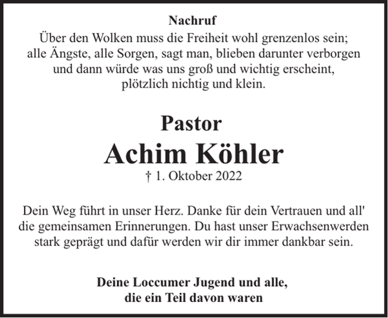 <p>Nachruf<br />Über den Wolken muss die Freiheit wohl grenzenlos sein;<br />alle Ängste, alle Sorgen, sagt man, blieben darunter verborgen<br />und dann würde was uns groß und wichtig erscheint,<br />plötzlich nichtig und klein.</p><p>Pastor</p><p>Achim Köhler<br />† 1. Oktober 2022</p><p>Dein Weg führt in unser Herz. Danke für dein Vertrauen und all'<br />die gemeinsamen Erinnerungen. Du hast unser Erwachsenwerden<br />stark geprägt und dafür werden wir dir immer dankbar sein.<br />Deine Loccumer Jugend und alle,<br />die ein Teil davon waren</p>