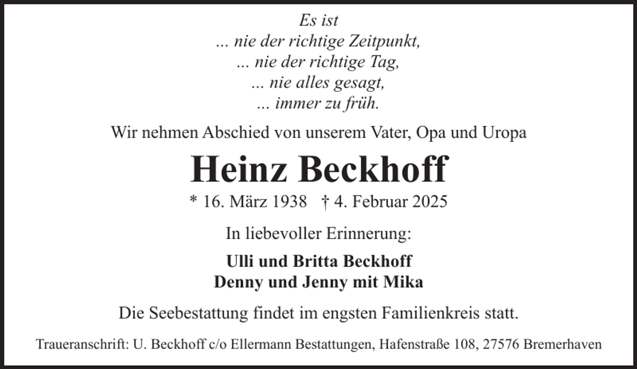 <p>Es ist<br />... nie der richtige Zeitpunkt,<br />... nie der richtige Tag,<br />... nie alles gesagt,<br />... immer zu früh.<br />Wir nehmen Abschied von unserem Vater, Opa und Uropa</p><p>Heinz Beckhoff</p><p>* 16. März 1938 † 4. Februar 2025<br />In liebevoller Erinnerung:<br />Ulli und Britta Beckhoff<br />Denny und Jenny mit Mika<br />Die Seebestattung findet im engsten Familienkreis statt.<br />Traueranschrift: U. Beckhoff c/o Ellermann Bestattungen, Hafenstraße 108, 27576 Bremerhaven</p>