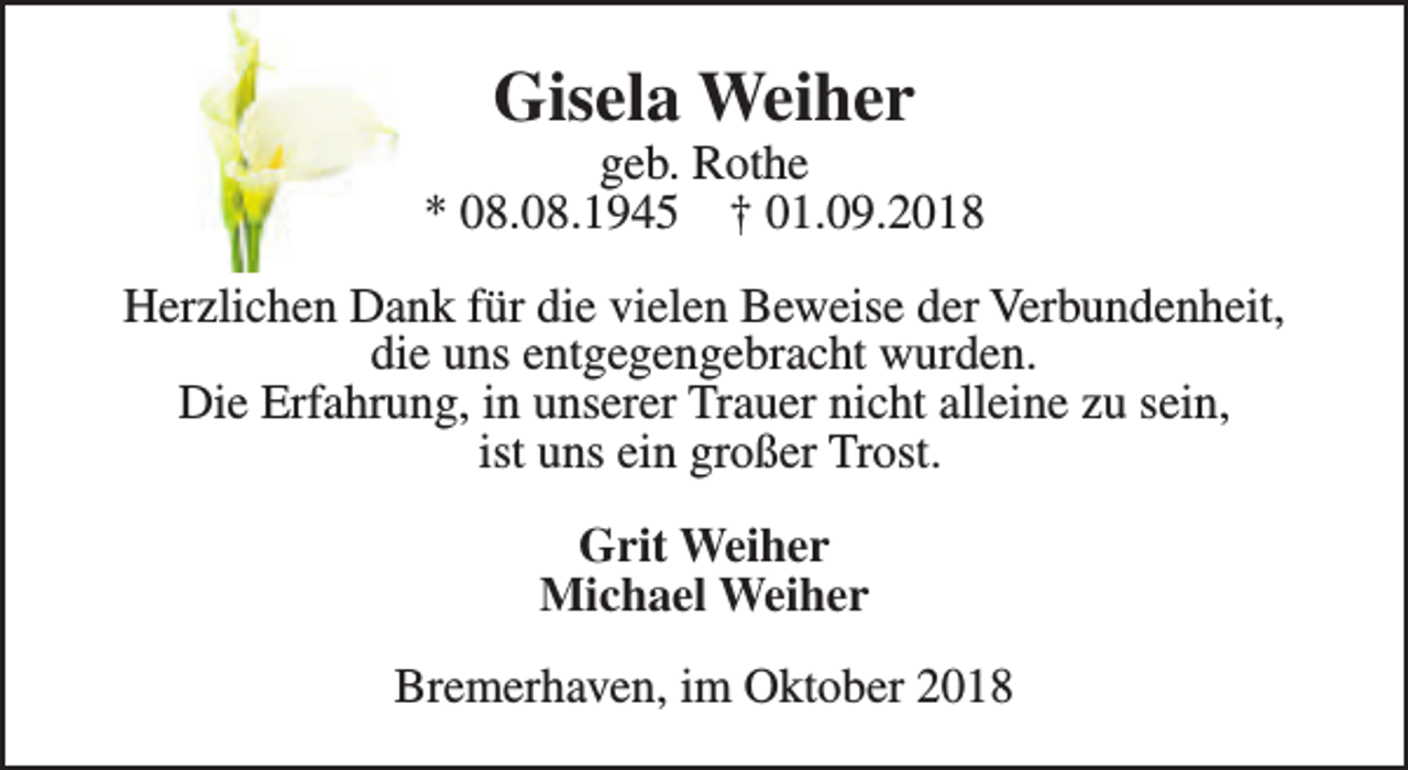 <p>Gisela Weiher</p><p>geb. Rothe<br />* 08.08.1945 † 01.09.2018<br />Herzlichen Dank für die vielen Beweise der Verbundenheit,<br />die uns entgegengebracht wurden.<br />Die Erfahrung, in unserer Trauer nicht alleine zu sein,<br />ist uns ein großer Trost.<br />Grit Weiher<br />Michael Weiher<br />Bremerhaven, im Oktober 2018</p>