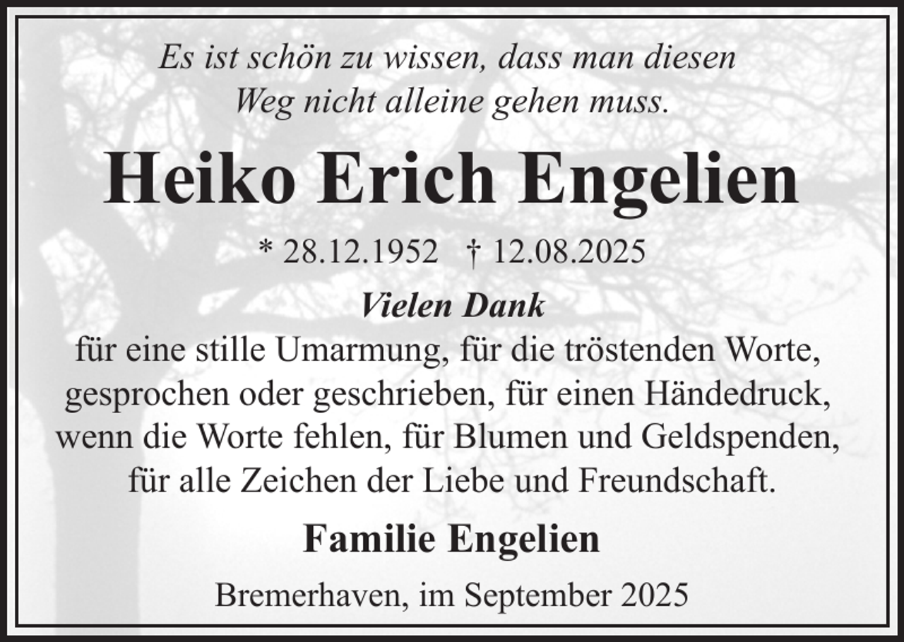 <p>Es ist schön zu wissen, dass man diesen<br />Weg nicht alleine gehen muss.</p><p>Heiko Erich Engelien<br />* 28.12.1952 † 12.08.2025</p><p>Vielen Dank<br />für eine stille Umarmung, für die tröstenden Worte,<br />gesprochen oder geschrieben, für einen Händedruck,<br />wenn die Worte fehlen, für Blumen und Geldspenden,<br />für alle Zeichen der Liebe und Freundschaft.</p><p>Familie Engelien<br />Bremerhaven, im September 2025</p>
