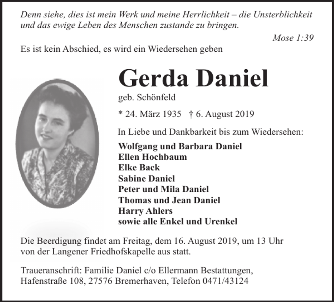 <p>Denn siehe, dies ist mein Werk und meine Herrlichkeit – die Unsterblichkeit<br />und das ewige Leben des Menschen zustande zu bringen.<br />Mose 1:39<br />Es ist kein Abschied, es wird ein Wiedersehen geben</p><p>Gerda Daniel<br />geb. Schönfeld</p><p>* 24. März 1935 † 6. August 2019<br />In Liebe und Dankbarkeit bis zum Wiedersehen:<br />Wolfgang und Barbara Daniel<br />Ellen Hochbaum<br />Elke Back<br />Sabine Daniel<br />Peter und Mila Daniel<br />Thomas und Jean Daniel<br />Harry Ahlers<br />sowie alle Enkel und Urenkel<br />Die Beerdigung findet am Freitag, dem 16. August 2019, um 13 Uhr<br />von der Langener Friedhofskapelle aus statt.<br />Traueranschrift: Familie Daniel c/o Ellermann Bestattungen,<br />Hafenstraße 108, 27576 Bremerhaven, Telefon 0471/43124</p>
