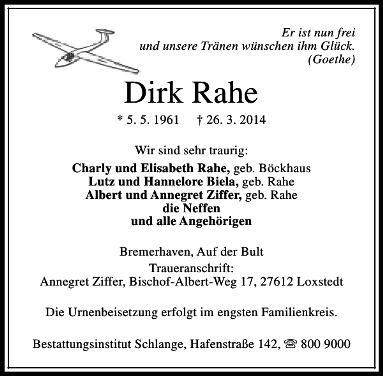 <p>Er ist nun frei<br />und unsere Tränen wünschen ihm Glück.<br />(Goethe)</p><p>Dirk Rahe</p><p>* 5. 5. 1961</p><p>† 26. 3. 2014</p><p>Wir sind sehr traurig:<br />Charly und Elisabeth Rahe, geb. Böckhaus<br />Lutz und Hannelore Biela, geb. Rahe<br />Albert und Annegret Ziffer, geb. Rahe<br />die Neffen<br />und alle Angehörigen<br />Bremerhaven, Auf der Bult<br />Traueranschrift:<br />Annegret Ziffer, Bischof-Albert-Weg 17, 27612 Loxstedt<br />Die Urnenbeisetzung erfolgt im engsten Familienkreis.<br />Bestattungsinstitut Schlange, Hafenstraße 142, s 800 9000</p>