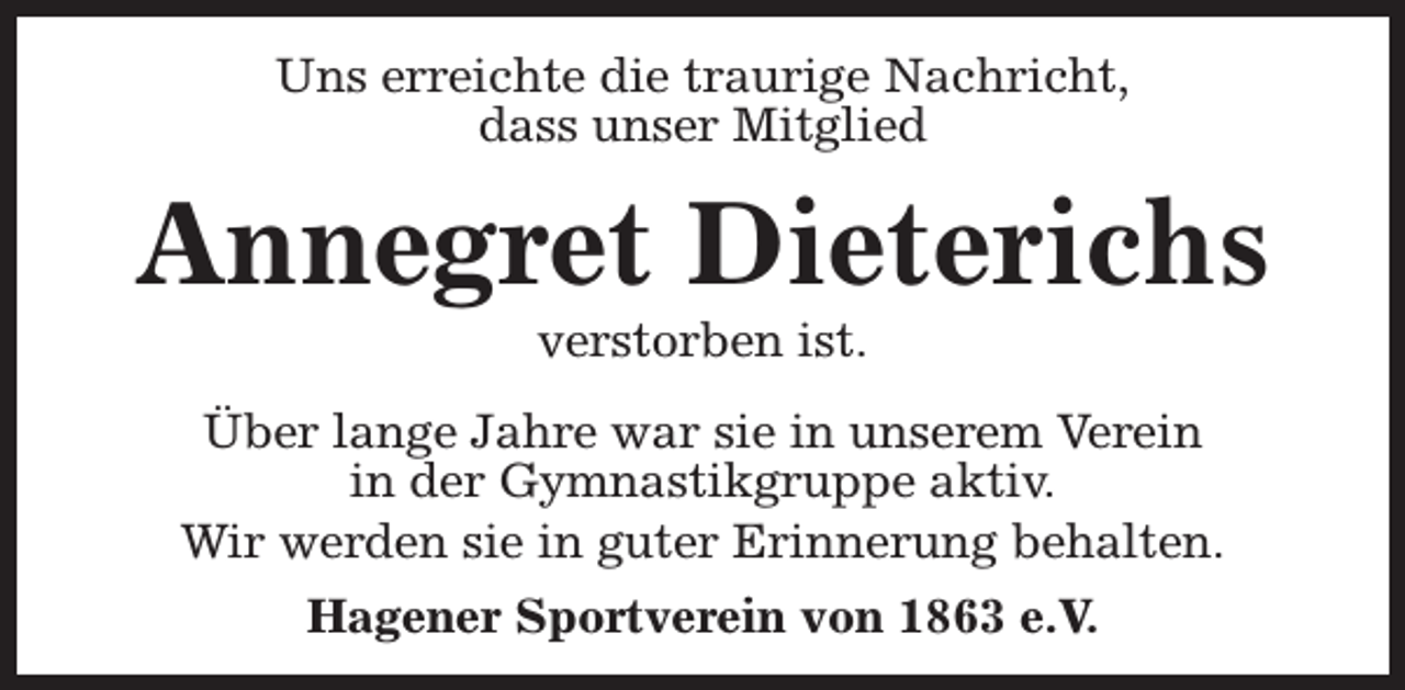<p>Uns erreichte die traurige Nachricht,<br />dass unser Mitglied</p><p>Annegret Dieterichs<br />verstorben ist.</p><p>Über lange Jahre war sie in unserem Verein<br />in der Gymnastikgruppe aktiv.<br />Wir werden sie in guter Erinnerung behalten.<br />Hagener Sportverein von 1863 e.V.</p>