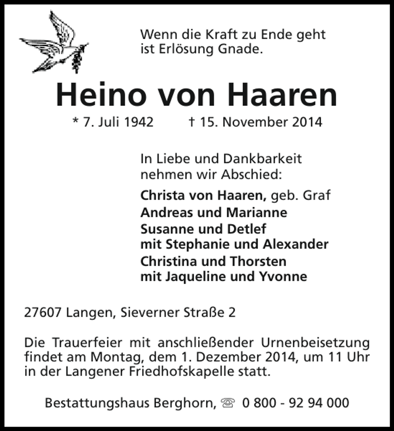 <p>Wenn die Kraft zu Ende geht<br />ist Erlösung Gnade.</p><p>Heino von Haaren<br />* 7. Juli 1942</p><p>† 15. November 2014</p><p>In Liebe und Dankbarkeit<br />nehmen wir Abschied:<br />Christa von Haaren, geb. Graf<br />Andreas und Marianne<br />Susanne und Detlef<br />mit Stephanie und Alexander<br />Christina und Thorsten<br />mit Jaqueline und Yvonne<br />27607 Langen, Sieverner Straße 2<br />Die Trauerfeier mit anschließender Urnenbeisetzung<br />findet am Montag, dem 1. Dezember 2014, um 11 Uhr<br />in der Langener Friedhofskapelle statt.<br />Bestattungshaus Berghorn, s 0 800 - 92 94 000</p>