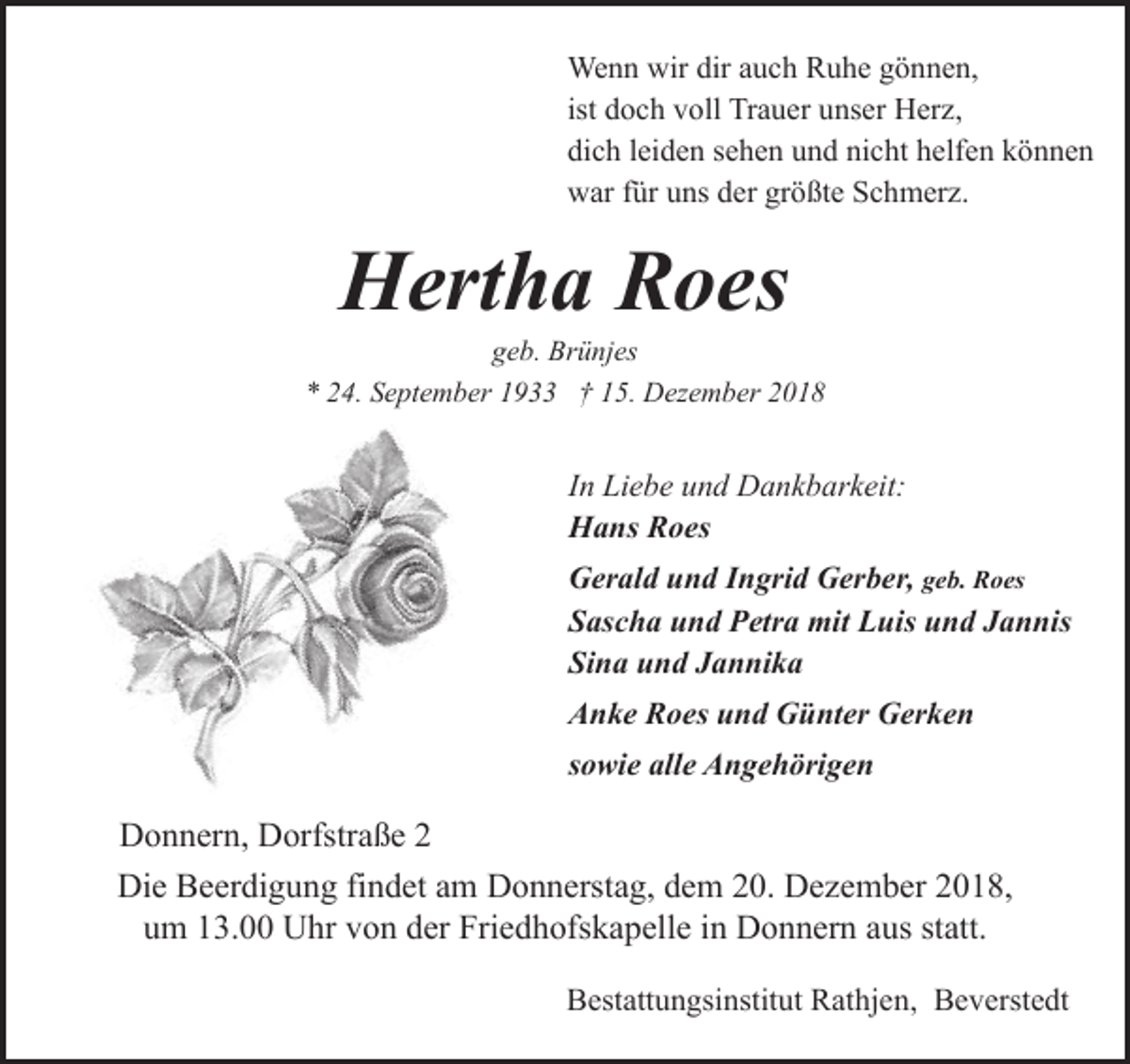 <p>Wenn wir dir auch Ruhe gönnen,<br />ist doch voll Trauer unser Herz,<br />dich leiden sehen und nicht helfen können<br />war für uns der größte Schmerz.</p><p>Hertha Roes</p><p>geb. Brünjes<br />* 24. September 1933 † 15. Dezember 2018</p><p>In Liebe und Dankbarkeit:<br />Hans Roes<br />Gerald und Ingrid Gerber, geb. Roes<br />Sascha und Petra mit Luis und Jannis<br />Sina und Jannika<br />Anke Roes und Günter Gerken<br />sowie alle Angehörigen</p><p>Donnern, Dorfstraße 2<br />Die Beerdigung findet am Donnerstag, dem 20. Dezember 2018,<br />um 13.00 Uhr von der Friedhofskapelle in Donnern aus statt.<br />Bestattungsinstitut Rathjen, Beverstedt</p>
