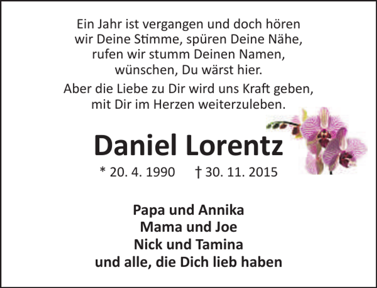 <p>Ein Jahr ist vergangen und doch hören<br />wir Deine Stimme, spüren Deine Nähe,<br />rufen wir stumm Deinen Namen,<br />wünschen, Du wärst hier.<br />Aber die Liebe zu Dir wird uns Kraft geben,<br />mit Dir im Herzen weiterzuleben.</p><p>Daniel Lorentz<br />* 20. 4. 1990</p><p>† 30. 11. 2015</p><p>Papa und Annika<br />Mama und Joe<br />Nick und Tamina<br />und alle, die Dich lieb haben</p>
