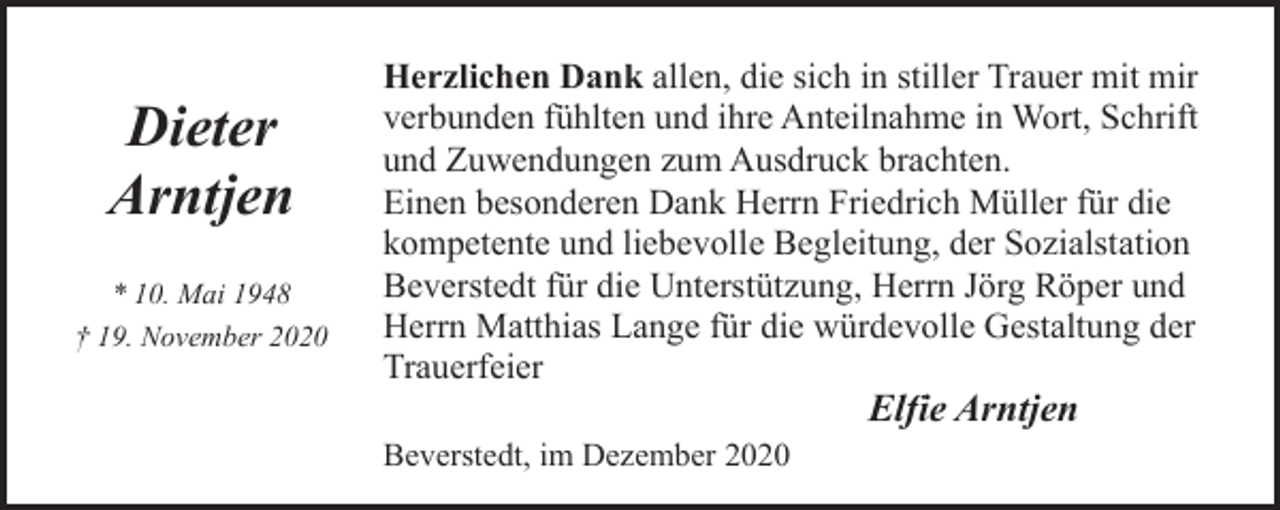 <p>Dieter<br />Arntjen<br />* 10. Mai 1948<br />† 19. November 2020</p><p>Herzlichen Dank allen, die sich in stiller Trauer mit mir<br />verbunden fühlten und ihre Anteilnahme in Wort, Schrift<br />und Zuwendungen zum Ausdruck brachten.<br />Einen besonderen Dank Herrn Friedrich Müller für die<br />kompetente und liebevolle Begleitung, der Sozialstation<br />Beverstedt für die Unterstützung, Herrn Jörg Röper und<br />Herrn Matthias Lange für die würdevolle Gestaltung der<br />Trauerfeier<br />Beverstedt, im Dezember 2020</p><p>Elfie Arntjen</p>