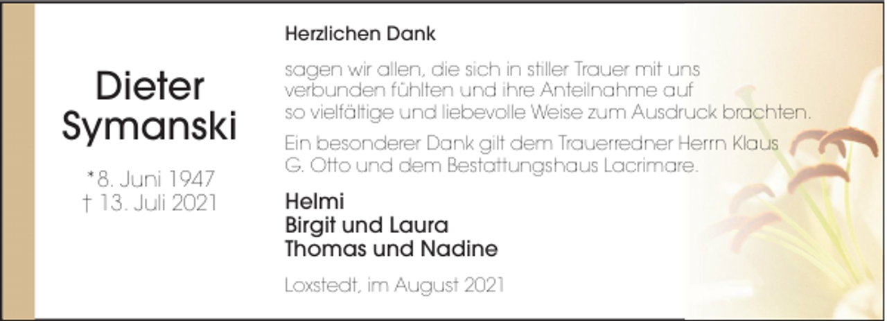 <p>Herzlichen Dank</p><p>Dieter<br />Symanski<br />*8. Juni 1947<br />† 13. Juli 2021</p><p>sagen wir allen, die sich in stiller Trauer mit uns<br />verbunden fühlten und ihre Anteilnahme auf<br />so vielfältige und liebevolle Weise zum Ausdruck brachten.<br />Ein besonderer Dank gilt dem Trauerredner Herrn Klaus<br />G. Otto und dem Bestattungshaus Lacrimare.</p><p>Helmi<br />Birgit und Laura<br />Thomas und Nadine<br />Loxstedt, im August 2021</p>